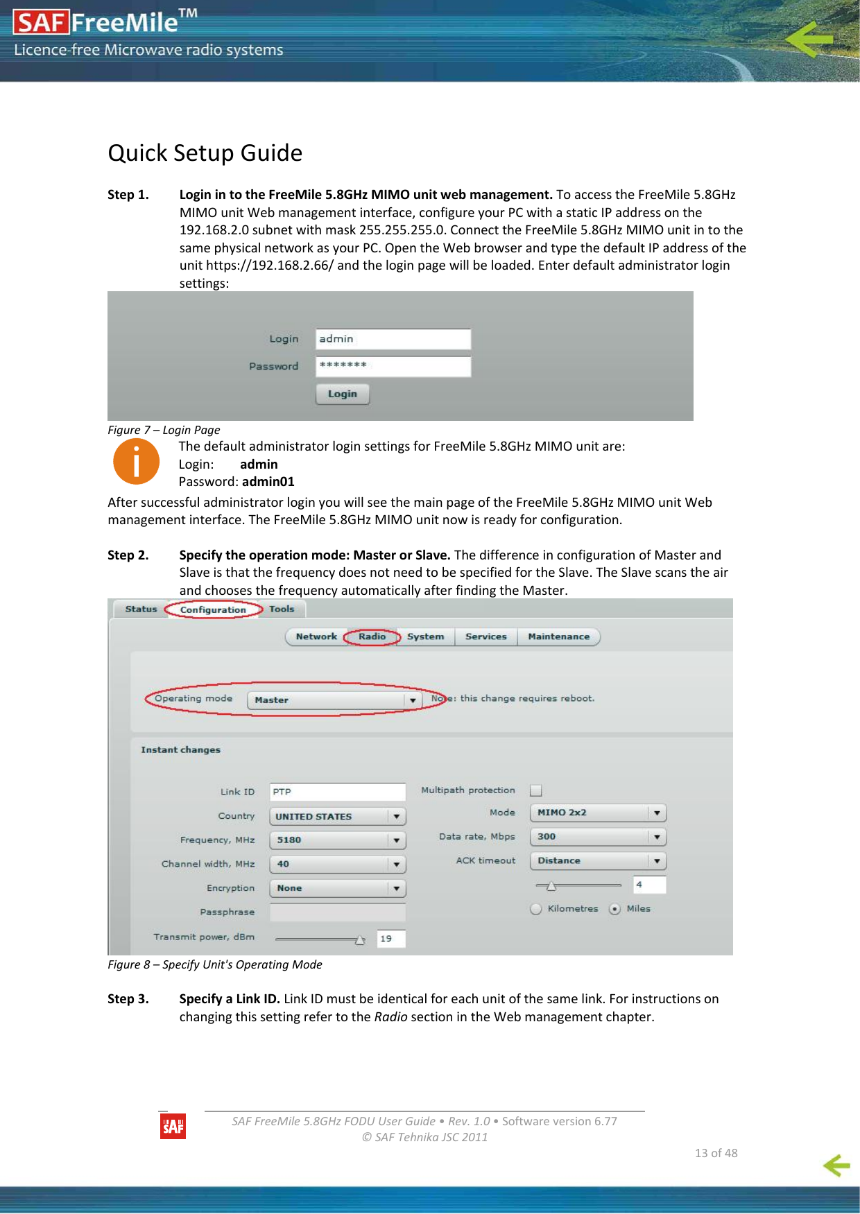   SAFFreeMile5.8GHzFODUUserGuide•Rev.1.0•Softwareversion6.77©SAFTehnikaJSC2011  13of48QuickSetupGuideStep1.LoginintotheFreeMile5.8GHzMIMOunitwebmanagement.ToaccesstheFreeMile5.8GHzMIMOunitWebmanagementinterface,configureyourPCwithastaticIPaddressonthe192.168.2.0subnetwithmask255.255.255.0.ConnecttheFreeMile5.8GHzMIMOunitintothesamephysicalnetworkasyourPC.OpentheWebbrowserandtypethedefaultIPaddressoftheunithttps://192.168.2.66/andtheloginpagewillbeloaded.Enterdefaultadministratorloginsettings:Figure7–LoginPageThedefaultadministratorloginsettingsforFreeMile5.8GHzMIMOunitare:Login:adminPassword:admin01AftersuccessfuladministratorloginyouwillseethemainpageoftheFreeMile5.8GHzMIMOunitWebmanagementinterface.TheFreeMile5.8GHzMIMOunitnowisreadyforconfiguration.Step2.Specifytheoperationmode:MasterorSlave.ThedifferenceinconfigurationofMasterandSlaveisthatthefrequencydoesnotneedtobespecifiedfortheSlave.TheSlavescanstheairandchoosesthefrequencyautomaticallyafterfindingtheMaster.Figure8–SpecifyUnit&apos;sOperatingModeStep3. SpecifyaLinkID.LinkIDmustbeidenticalforeachunitofthesamelink.ForinstructionsonchangingthissettingrefertotheRadiosectionintheWebmanagementchapter.