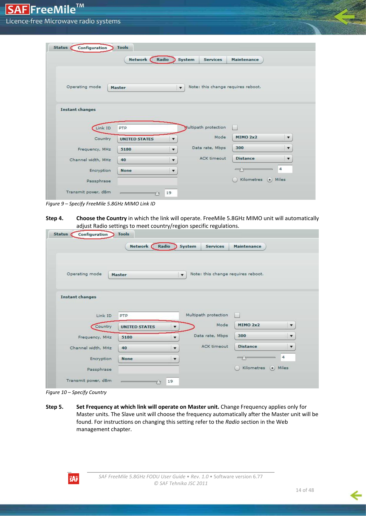   SAFFreeMile5.8GHzFODUUserGuide•Rev.1.0•Softwareversion6.77©SAFTehnikaJSC2011  14of48Figure9–SpecifyFreeMile5.8GHzMIMOLinkIDStep4.ChoosetheCountryinwhichthelinkwilloperate.FreeMile5.8GHzMIMOunitwillautomaticallyadjustRadiosettingstomeetcountry/regionspecificregulations.Figure10–SpecifyCountryStep5.SetFrequencyatwhichlinkwilloperateonMasterunit.ChangeFrequencyappliesonlyforMasterunits.TheSlaveunitwillchoosethefrequencyautomaticallyaftertheMasterunitwillbefound.ForinstructionsonchangingthissettingrefertotheRadiosectionintheWebmanagementchapter.