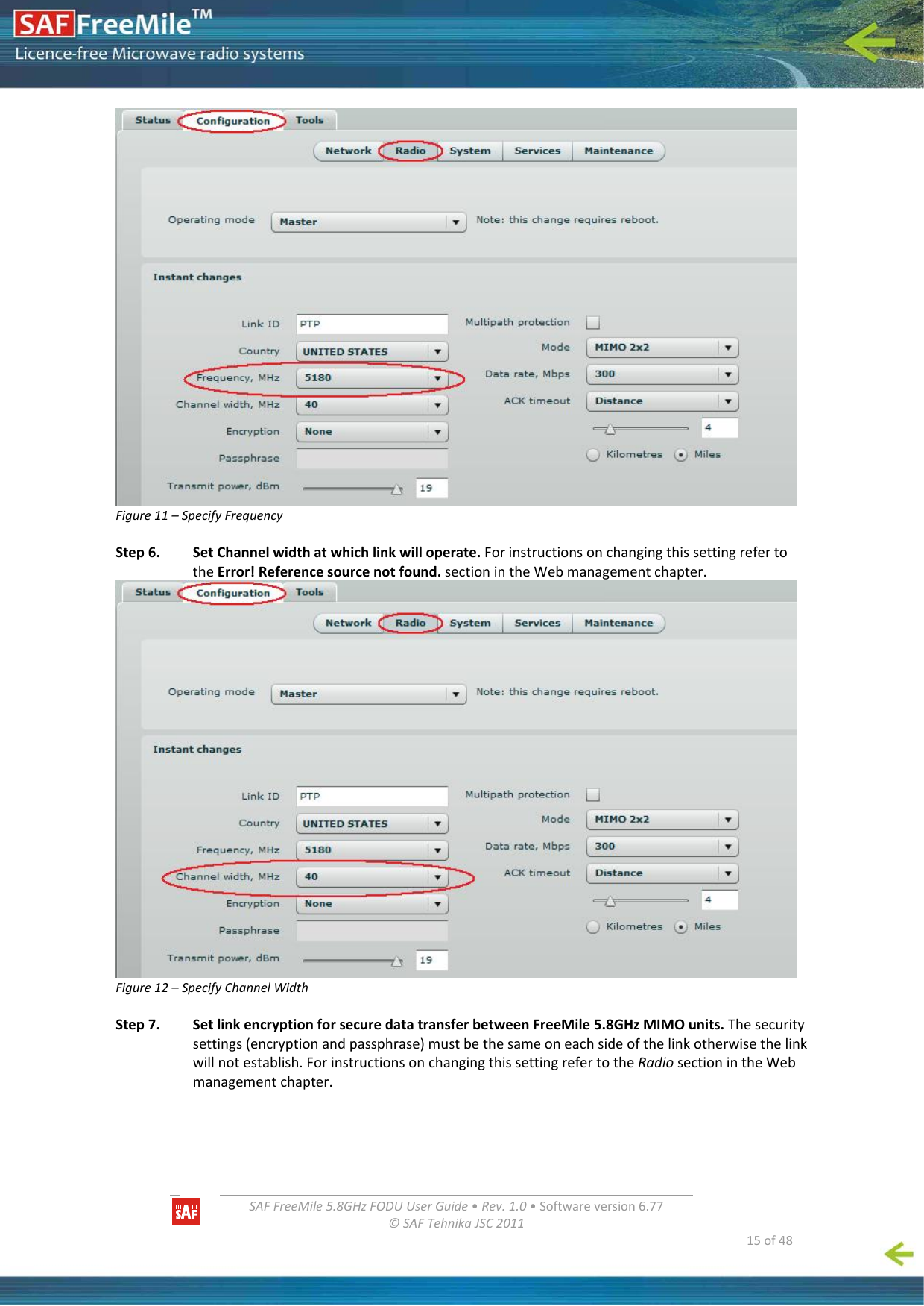  SAFFreeMile5.8GHzFODUUserGuide•Rev.1.0•Softwareversion6.77©SAFTehnikaJSC2011  15of48Figure11–SpecifyFrequencyStep6.SetChannelwidthatwhichlinkwilloperate.ForinstructionsonchangingthissettingrefertotheError!Referencesourcenotfound.sectionintheWebmanagementchapter.Figure12–SpecifyChannelWidthStep7.SetlinkencryptionforsecuredatatransferbetweenFreeMile5.8GHzMIMOunits.Thesecuritysettings(encryptionandpassphrase)mustbethesameoneachsideofthelinkotherwisethelinkwillnotestablish.ForinstructionsonchangingthissettingrefertotheRadiosectionintheWebmanagementchapter.