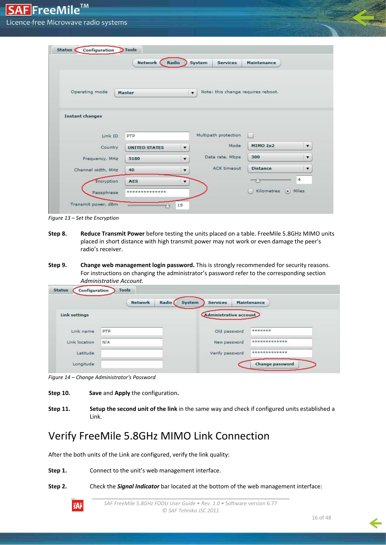   SAFFreeMile5.8GHzFODUUserGuide•Rev.1.0•Softwareversion6.77©SAFTehnikaJSC2011  16of48Figure13–SettheEncryptionStep8.ReduceTransmitPowerbeforetestingtheunitsplacedonatable.FreeMile5.8GHzMIMOunitsplacedinshortdistancewithhightransmitpowermaynotworkorevendamagethepeer&apos;sradio’sreceiver.Step9.Changewebmanagementloginpassword.Thisisstronglyrecommendedforsecurityreasons.Forinstructionsonchangingtheadministrator’spasswordrefertothecorrespondingsectionAdministrativeAccount.Figure14–ChangeAdministrator&apos;sPasswordStep10.SaveandApplytheconfiguration.Step11.SetupthesecondunitofthelinkinthesamewayandcheckifconfiguredunitsestablishedaLink.VerifyFreeMile5.8GHzMIMOLinkConnectionAfterthebothunitsoftheLinkareconfigured,verifythelinkquality:Step1. Connecttotheunit’swebmanagementinterface.Step2. ChecktheSignalIndicatorbarlocatedatthebottomofthewebmanagementinterface: