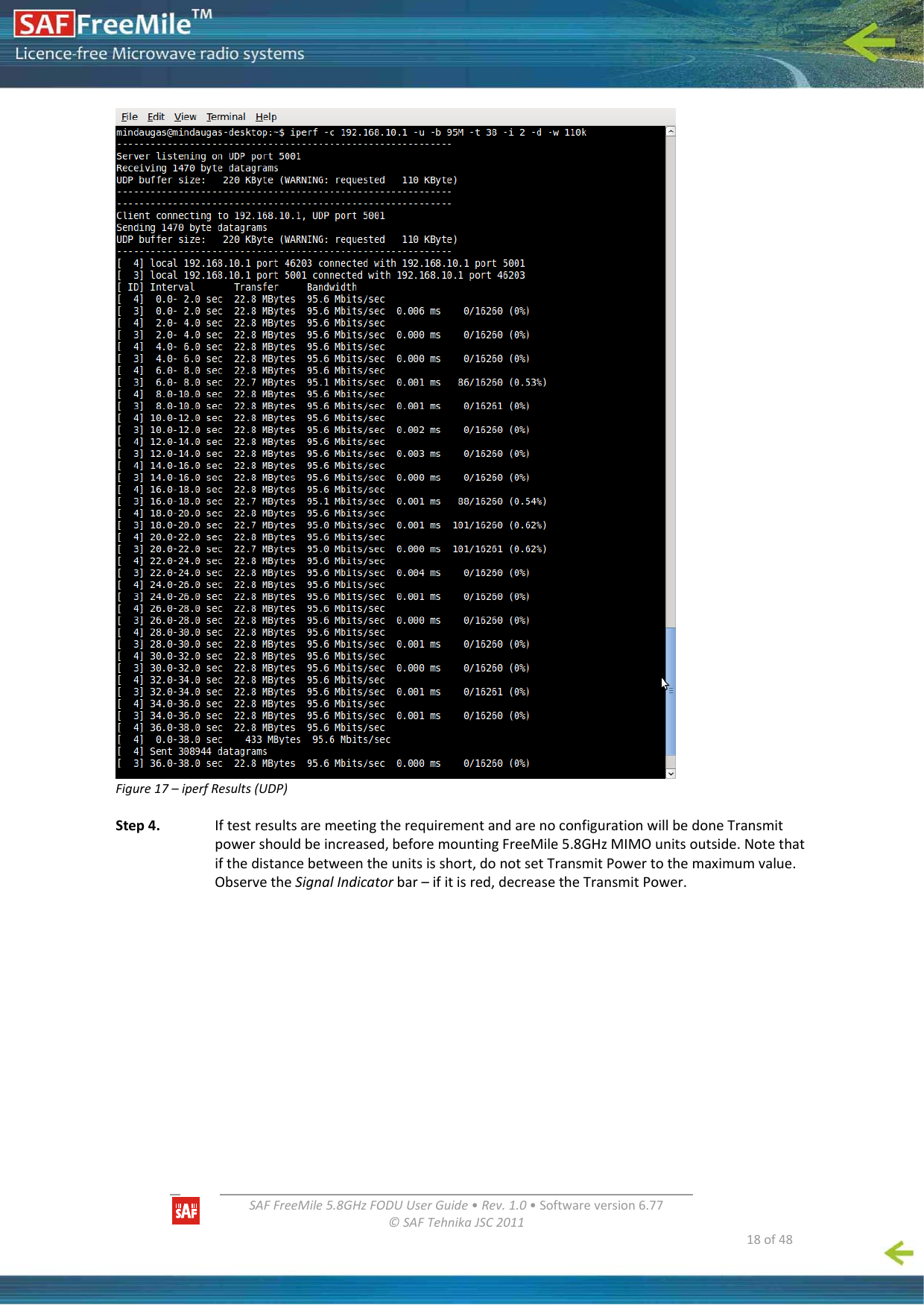   SAFFreeMile5.8GHzFODUUserGuide•Rev.1.0•Softwareversion6.77©SAFTehnikaJSC2011  18of48Figure17–iperfResults(UDP)Step4.IftestresultsaremeetingtherequirementandarenoconfigurationwillbedoneTransmitpowershouldbeincreased,beforemountingFreeMile5.8GHzMIMOunitsoutside.Notethatifthedistancebetweentheunitsisshort,donotsetTransmitPowertothemaximumvalue.ObservetheSignalIndicatorbar–ifitisred,decreasetheTransmitPower.