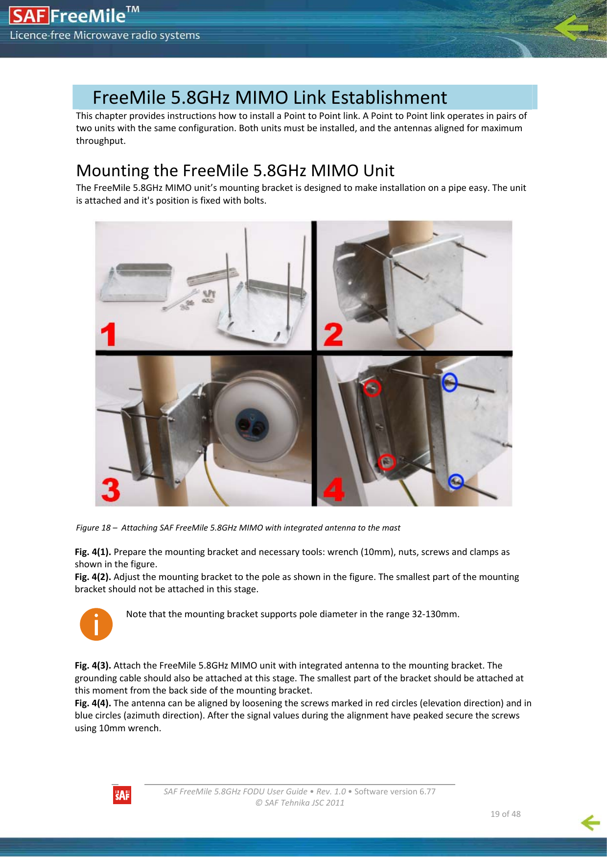   SAFFreeMile5.8GHzFODUUserGuide•Rev.1.0•Softwareversion6.77©SAFTehnikaJSC2011  19of48ThischapterprovidesinstructionshowtoinstallaPointtoPointlink.APointtoPointlinkoperatesinpairsoftwounitswiththesameconfiguration.Bothunitsmustbeinstalled,andtheantennasalignedformaximumthroughput.MountingtheFreeMile5.8GHzMIMOUnitTheFreeMile5.8GHzMIMOunit’smountingbracketisdesignedtomakeinstallationonapipeeasy.Theunitisattachedandit&apos;spositionisfixedwithbolts.Figure18–AttachingSAFFreeMile5.8GHzMIMOwithintegratedantennatothemastFig.4(1).Preparethemountingbracketandnecessarytools:wrench(10mm),nuts,screwsandclampsasshowninthefigure.Fig.4(2).Adjustthemountingbrackettothepoleasshowninthefigure.Thesmallestpartofthemountingbracketshouldnotbeattachedinthisstage.Notethatthemountingbracketsupportspolediameterintherange32‐130mm.Fig.4(3).AttachtheFreeMile5.8GHzMIMOunitwithintegratedantennatothemountingbracket.Thegroundingcableshouldalsobeattachedatthisstage.Thesmallestpartofthebracketshouldbeattachedatthismomentfromthebacksideofthemountingbracket.Fig.4(4).Theantennacanbealignedbylooseningthescrewsmarkedinredcircles(elevationdirection)andinbluecircles(azimuthdirection).Afterthesignalvaluesduringthealignmenthavepeakedsecurethescrewsusing10mmwrench. FreeMile5.8GHzMIMOLinkEstablishment