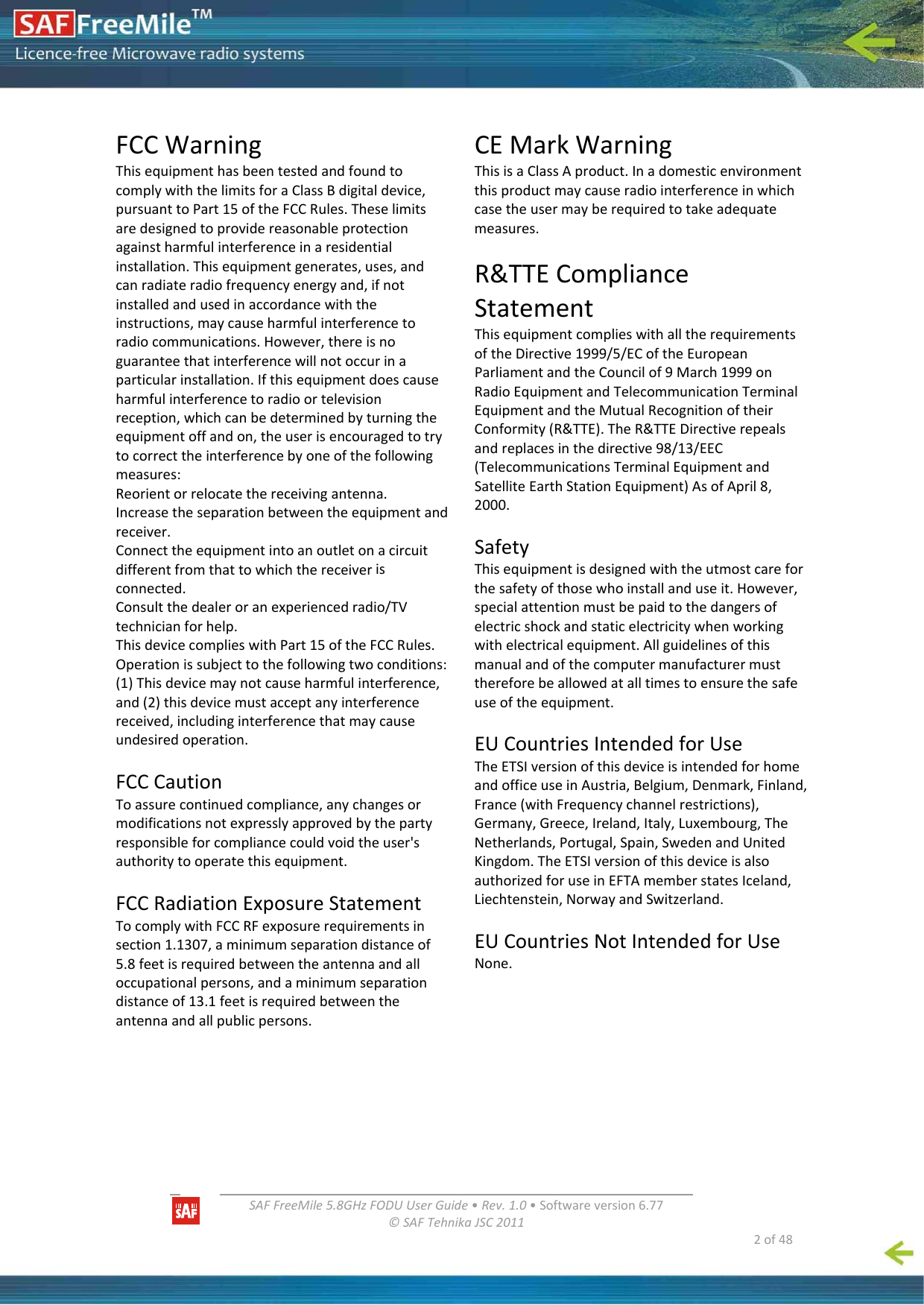   SAFFreeMile5.8GHzFODUUserGuide•Rev.1.0•Softwareversion6.77©SAFTehnikaJSC2011  2of48FCCWarningThisequipmenthasbeentestedandfoundtocomplywiththelimitsforaClassBdigitaldevice,pursuanttoPart15oftheFCCRules.Theselimitsaredesignedtoprovidereasonableprotectionagainstharmfulinterferenceinaresidentialinstallation.Thisequipmentgenerates,uses,andcanradiateradiofrequencyenergyand,ifnotinstalledandusedinaccordancewiththeinstructions,maycauseharmfulinterferencetoradiocommunications.However,thereisnoguaranteethatinterferencewillnotoccurinaparticularinstallation.Ifthisequipmentdoescauseharmfulinterferencetoradioortelevisionreception,whichcanbedeterminedbyturningtheequipmentoffandon,theuserisencouragedtotrytocorrecttheinterferencebyoneofthefollowingmeasures:Reorientorrelocatethereceivingantenna.Increasetheseparationbetweentheequipmentandreceiver.Connecttheequipmentintoanoutletonacircuitdifferentfromthattowhichthereceiverisconnected.Consultthedealeroranexperiencedradio/TVtechnicianforhelp.ThisdevicecomplieswithPart15oftheFCCRules.Operationissubjecttothefollowingtwoconditions:(1)Thisdevicemaynotcauseharmfulinterference,and(2)thisdevicemustacceptanyinterferencereceived,includinginterferencethatmaycauseundesiredoperation.FCCCautionToassurecontinuedcompliance,anychangesormodificationsnotexpresslyapprovedbythepartyresponsibleforcompliancecouldvoidtheuser&apos;sauthoritytooperatethisequipment.FCCRadiationExposureStatementTocomplywithFCCRFexposurerequirementsinsection1.1307,aminimumseparationdistanceof5.8feetisrequiredbetweentheantennaandalloccupationalpersons,andaminimumseparationdistanceof13.1feetisrequiredbetweentheantennaandallpublicpersons.CEMarkWarningThisisaClassAproduct.Inadomesticenvironmentthisproductmaycauseradiointerferenceinwhichcasetheusermayberequiredtotakeadequatemeasures.R&amp;TTEComplianceStatementThisequipmentcomplieswithalltherequirementsoftheDirective1999/5/ECoftheEuropeanParliamentandtheCouncilof9March1999onRadioEquipmentandTelecommunicationTerminalEquipmentandtheMutualRecognitionoftheirConformity(R&amp;TTE).TheR&amp;TTEDirectiverepealsandreplacesinthedirective98/13/EEC(TelecommunicationsTerminalEquipmentandSatelliteEarthStationEquipment)AsofApril8,2000.SafetyThisequipmentisdesignedwiththeutmostcareforthesafetyofthosewhoinstallanduseit.However,specialattentionmustbepaidtothedangersofelectricshockandstaticelectricitywhenworkingwithelectricalequipment.Allguidelinesofthismanualandofthecomputermanufacturermustthereforebeallowedatalltimestoensurethesafeuseoftheequipment.EUCountriesIntendedforUseTheETSIversionofthisdeviceisintendedforhomeandofficeuseinAustria,Belgium,Denmark,Finland,France(withFrequencychannelrestrictions),Germany,Greece,Ireland,Italy,Luxembourg,TheNetherlands,Portugal,Spain,SwedenandUnitedKingdom.TheETSIversionofthisdeviceisalsoauthorizedforuseinEFTAmemberstatesIceland,Liechtenstein,NorwayandSwitzerland.EUCountriesNotIntendedforUseNone.