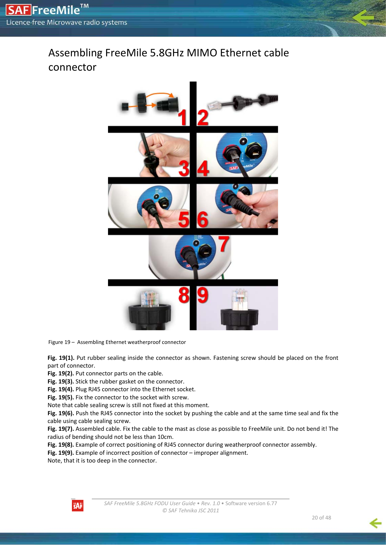   SAFFreeMile5.8GHzFODUUserGuide•Rev.1.0•Softwareversion6.77©SAFTehnikaJSC2011  20of48AssemblingFreeMile5.8GHzMIMOEthernetcableconnectorFigure19–AssemblingEthernetweatherproofconnectorFig.19(1).Putrubbersealinginsidetheconnectorasshown.Fasteningscrewshouldbeplacedonthefrontpartofconnector.Fig.19(2).Putconnectorpartsonthecable.Fig.19(3).Sticktherubbergasketontheconnector.Fig.19(4).PlugRJ45connectorintotheEthernetsocket.Fig.19(5).Fixtheconnectortothesocketwithscrew.Notethatcablesealingscrewisstillnotfixedatthismoment.Fig.19(6).PushtheRJ45connectorintothesocketbypushingthecableandatthesametimesealandfixthecableusingcablesealingscrew.Fig.19(7).Assembledcable.FixthecabletothemastascloseaspossibletoFreeMileunit.Donotbendit!Theradiusofbendingshouldnotbelessthan10cm.Fig.19(8).ExampleofcorrectpositioningofRJ45connectorduringweatherproofconnectorassembly.Fig.19(9).Exampleofincorrectpositionofconnector–improperalignment.Note,thatitistoodeepintheconnector.