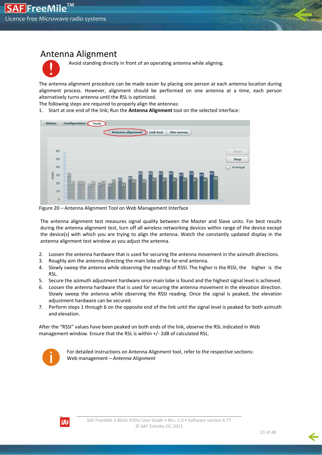  SAFFreeMile5.8GHzFODUUserGuide•Rev.1.0•Softwareversion6.77©SAFTehnikaJSC2011  21of48 AntennaAlignmentAvoidstandingdirectlyinfrontofanoperatingantennawhilealigning.Theantennaalignmentprocedurecanbemadeeasierbyplacingonepersonateachantennalocationduringalignmentprocess.However,alignmentshouldbeperformedononeantennaatatime,eachpersonalternativelyturnsantennauntiltheRSLisoptimized.Thefollowingstepsarerequiredtoproperlyaligntheantennas:1. Startatoneendofthelink;RuntheAntennaAlignmenttoolontheselectedinterface:Figure20–AntennaAlignmentToolonWebManagementInterfaceTheantennaalignmenttestmeasuressignalqualitybetweentheMasterandSlaveunits.Forbestresultsduringtheantennaalignmenttest,turnoffallwirelessnetworkingdeviceswithinrangeofthedeviceexceptthedevice(s)withwhichyouaretryingtoaligntheantenna.Watchtheconstantlyupdateddisplayintheantennaalignmenttestwindowasyouadjusttheantenna.2. Loosentheantennahardwarethatisusedforsecuringtheantennamovementintheazimuthdirections.3. Roughlyaimtheantennadirectingthemainlobeofthefar‐endantenna.4. SlowlysweeptheantennawhileobservingthereadingsofRSSI.ThehigheristheRSSI,the higheristheRSL.5. Securetheazimuthadjustmenthardwareoncemainlobeisfoundandthehighestsignallevelisachieved.6. Loosentheantennahardwarethatisusedforsecuringtheantennamovementintheelevationdirection.SlowlysweeptheantennawhileobservingtheRSSIreading.Oncethesignalispeaked,theelevationadjustmenthardwarecanbesecured.7. Performsteps1through6ontheoppositeendofthelinkuntilthesignallevelispeakedforbothazimuthandelevation.Afterthe“RSSI”valueshavebeenpeakedonbothendsofthelink,observetheRSLindicatedinWebmanagementwindow.EnsurethattheRSLiswithin+/‐2dBofcalculatedRSL. FordetailedinstructionsonAntennaAlignmenttool,refertotherespectivesections:Webmanagement–AntennaAlignment