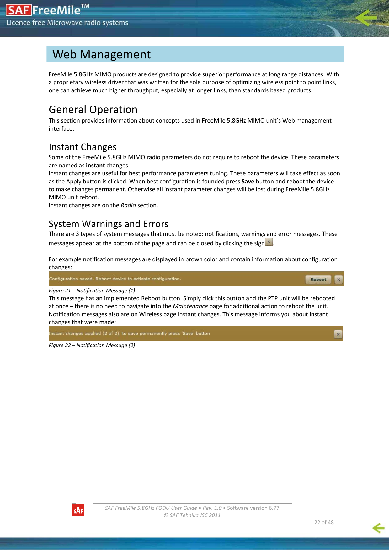   SAFFreeMile5.8GHzFODUUserGuide•Rev.1.0•Softwareversion6.77©SAFTehnikaJSC2011  22of48FreeMile5.8GHzMIMOproductsaredesignedtoprovidesuperiorperformanceatlongrangedistances.Withaproprietarywirelessdriverthatwaswrittenforthesolepurposeofoptimizingwirelesspointtopointlinks,onecanachievemuchhigherthroughput,especiallyatlongerlinks,thanstandardsbasedproducts.GeneralOperationThissectionprovidesinformationaboutconceptsusedinFreeMile5.8GHzMIMOunit’sWebmanagementinterface.InstantChangesSomeoftheFreeMile5.8GHzMIMOradioparametersdonotrequiretorebootthedevice.Theseparametersarenamedasinstantchanges.Instantchangesareusefulforbestperformanceparameterstuning.TheseparameterswilltakeeffectassoonastheApplybuttonisclicked.WhenbestconfigurationisfoundedpressSavebuttonandrebootthedevicetomakechangespermanent.OtherwiseallinstantparameterchangeswillbelostduringFreeMile5.8GHzMIMOunitreboot.InstantchangesareontheRadiosection.SystemWarningsandErrorsThereare3typesofsystemmessagesthatmustbenoted:notifications,warningsanderrormessages.Thesemessagesappearatthebottomofthepageandcanbeclosedbyclickingthesign .Forexamplenotificationmessagesaredisplayedinbrowncolorandcontaininformationaboutconfigurationchanges:Figure21–NotificationMessage(1)ThismessagehasanimplementedRebootbutton.SimplyclickthisbuttonandthePTPunitwillberebootedatonce–thereisnoneedtonavigateintotheMaintenancepageforadditionalactiontoreboottheunit.NotificationmessagesalsoareonWirelesspageInstantchanges.Thismessageinformsyouaboutinstantchangesthatweremade:Figure22–NotificationMessage(2)WebManagement