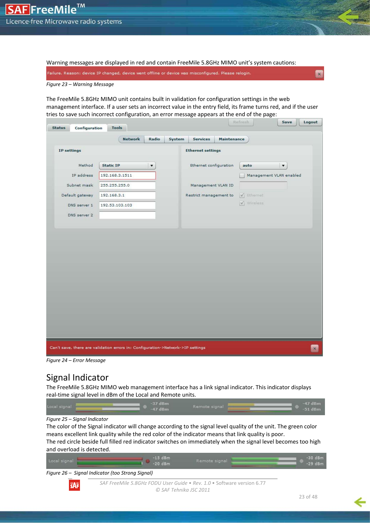   SAFFreeMile5.8GHzFODUUserGuide•Rev.1.0•Softwareversion6.77©SAFTehnikaJSC2011  23of48WarningmessagesaredisplayedinredandcontainFreeMile5.8GHzMIMOunit’ssystemcautions:Figure23–WarningMessageTheFreeMile5.8GHzMIMOunitcontainsbuiltinvalidationforconfigurationsettingsinthewebmanagementinterface.Ifausersetsanincorrectvalueintheentryfield,itsframeturnsred,andiftheusertriestosavesuchincorrectconfiguration,anerrormessageappearsattheendofthepage:Figure24–ErrorMessageSignalIndicatorTheFreeMile5.8GHzMIMOwebmanagementinterfacehasalinksignalindicator.Thisindicatordisplaysreal‐timesignallevelindBmoftheLocalandRemoteunits.Figure25–SignalIndicatorThecoloroftheSignalindicatorwillchangeaccordingtothesignallevelqualityoftheunit.Thegreencolormeansexcellentlinkqualitywhiletheredcoloroftheindicatormeansthatlinkqualityispoor.Theredcirclebesidefullfilledredindicatorswitchesonimmediatelywhenthesignallevelbecomestoohighandoverloadisdetected.Figure26–SignalIndicator(tooStrongSignal)
