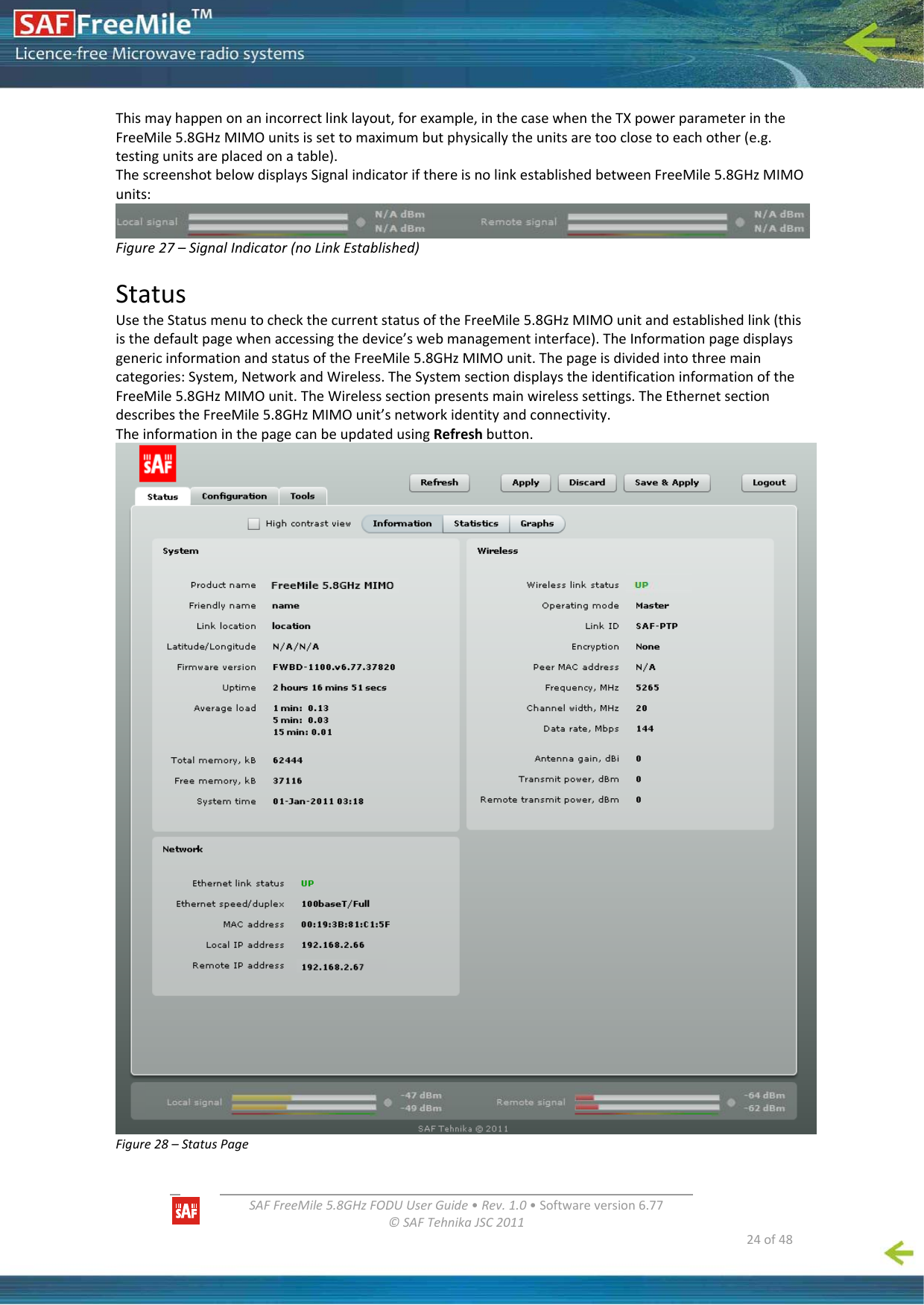   SAFFreeMile5.8GHzFODUUserGuide•Rev.1.0•Softwareversion6.77©SAFTehnikaJSC2011  24of48Thismayhappenonanincorrectlinklayout,forexample,inthecasewhentheTXpowerparameterintheFreeMile5.8GHzMIMOunitsissettomaximumbutphysicallytheunitsaretooclosetoeachother(e.g.testingunitsareplacedonatable).ThescreenshotbelowdisplaysSignalindicatorifthereisnolinkestablishedbetweenFreeMile5.8GHzMIMOunits:Figure27–SignalIndicator(noLinkEstablished)StatusUsetheStatusmenutocheckthecurrentstatusoftheFreeMile5.8GHzMIMOunitandestablishedlink(thisisthedefaultpagewhenaccessingthedevice’swebmanagementinterface).TheInformationpagedisplaysgenericinformationandstatusoftheFreeMile5.8GHzMIMOunit.Thepageisdividedintothreemaincategories:System,NetworkandWireless.TheSystemsectiondisplaystheidentificationinformationoftheFreeMile5.8GHzMIMOunit.TheWirelesssectionpresentsmainwirelesssettings.TheEthernetsectiondescribestheFreeMile5.8GHzMIMOunit’snetworkidentityandconnectivity.TheinformationinthepagecanbeupdatedusingRefreshbutton.Figure28–StatusPage