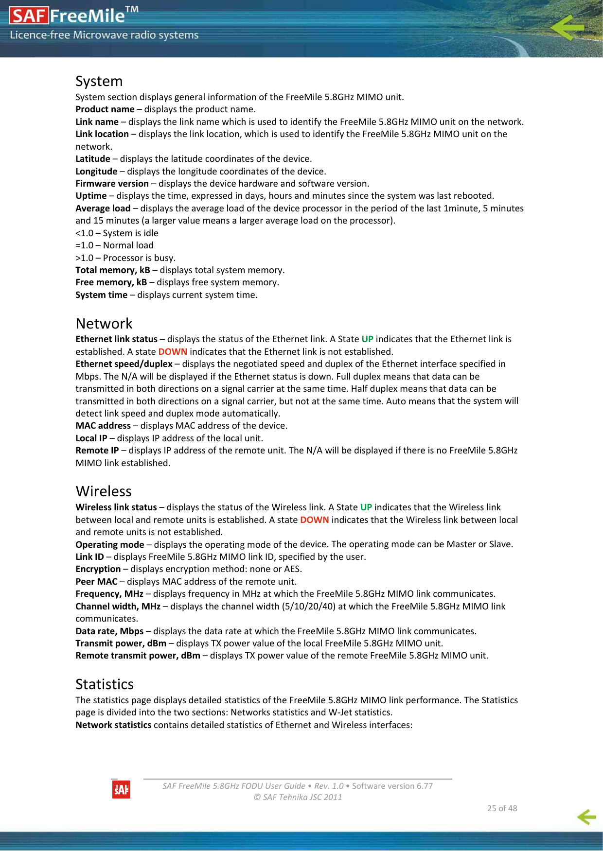   SAFFreeMile5.8GHzFODUUserGuide•Rev.1.0•Softwareversion6.77©SAFTehnikaJSC2011  25of48SystemSystemsectiondisplaysgeneralinformationoftheFreeMile5.8GHzMIMOunit.Productname–displaystheproductname.Linkname–displaysthelinknamewhichisusedtoidentifytheFreeMile5.8GHzMIMOunitonthenetwork.Linklocation–displaysthelinklocation,whichisusedtoidentifytheFreeMile5.8GHzMIMOunitonthenetwork.Latitude–displaysthelatitudecoordinatesofthedevice.Longitude–displaysthelongitudecoordinatesofthedevice.Firmwareversion–displaysthedevicehardwareandsoftwareversion.Uptime–displaysthetime,expressedindays,hoursandminutessincethesystemwaslastrebooted.Averageload–displaystheaverageloadofthedeviceprocessorintheperiodofthelast1minute,5minutesand15minutes(alargervaluemeansalargeraverageloadontheprocessor).&lt;1.0–Systemisidle=1.0–Normalload&gt;1.0–Processorisbusy.Totalmemory,kB–displaystotalsystemmemory.Freememory,kB–displaysfreesystemmemory.Systemtime–displayscurrentsystemtime.NetworkEthernetlinkstatus–displaysthestatusoftheEthernetlink.AStateUPindicatesthattheEthernetlinkisestablished.AstateDOWNindicatesthattheEthernetlinkisnotestablished.Ethernetspeed/duplex–displaysthenegotiatedspeedandduplexoftheEthernetinterfacespecifiedinMbps.TheN/AwillbedisplayediftheEthernetstatusisdown.Fullduplexmeansthatdatacanbetransmittedinbothdirectionsonasignalcarrieratthesametime.Halfduplexmeansthatdatacanbetransmittedinbothdirectionsonasignalcarrier,butnotatthesametime.Automeansthatthesystemwilldetectlinkspeedandduplexmodeautomatically.MACaddress–displaysMACaddressofthedevice.LocalIP–displaysIPaddressofthelocalunit.RemoteIP–displaysIPaddressoftheremoteunit.TheN/AwillbedisplayedifthereisnoFreeMile5.8GHzMIMOlinkestablished.WirelessWirelesslinkstatus–displaysthestatusoftheWirelesslink.AStateUPindicatesthattheWirelesslinkbetweenlocalandremoteunitsisestablished.AstateDOWNindicatesthattheWirelesslinkbetweenlocalandremoteunitsisnotestablished.Operatingmode–displaystheoperatingmodeofthedevice.TheoperatingmodecanbeMasterorSlave.LinkID–displaysFreeMile5.8GHzMIMOlinkID,specifiedbytheuser.Encryption–displaysencryptionmethod:noneorAES.PeerMAC–displaysMACaddressoftheremoteunit.Frequency,MHz–displaysfrequencyinMHzatwhichtheFreeMile5.8GHzMIMOlinkcommunicates.Channelwidth,MHz–displaysthechannelwidth(5/10/20/40)atwhichtheFreeMile5.8GHzMIMOlinkcommunicates.Datarate,Mbps–displaysthedatarateatwhichtheFreeMile5.8GHzMIMOlinkcommunicates.Transmitpower,dBm–displaysTXpowervalueofthelocalFreeMile5.8GHzMIMOunit.Remotetransmitpower,dBm–displaysTXpowervalueoftheremoteFreeMile5.8GHzMIMOunit.StatisticsThestatisticspagedisplaysdetailedstatisticsoftheFreeMile5.8GHzMIMOlinkperformance.TheStatisticspageisdividedintothetwosections:NetworksstatisticsandW‐Jetstatistics.NetworkstatisticscontainsdetailedstatisticsofEthernetandWirelessinterfaces:
