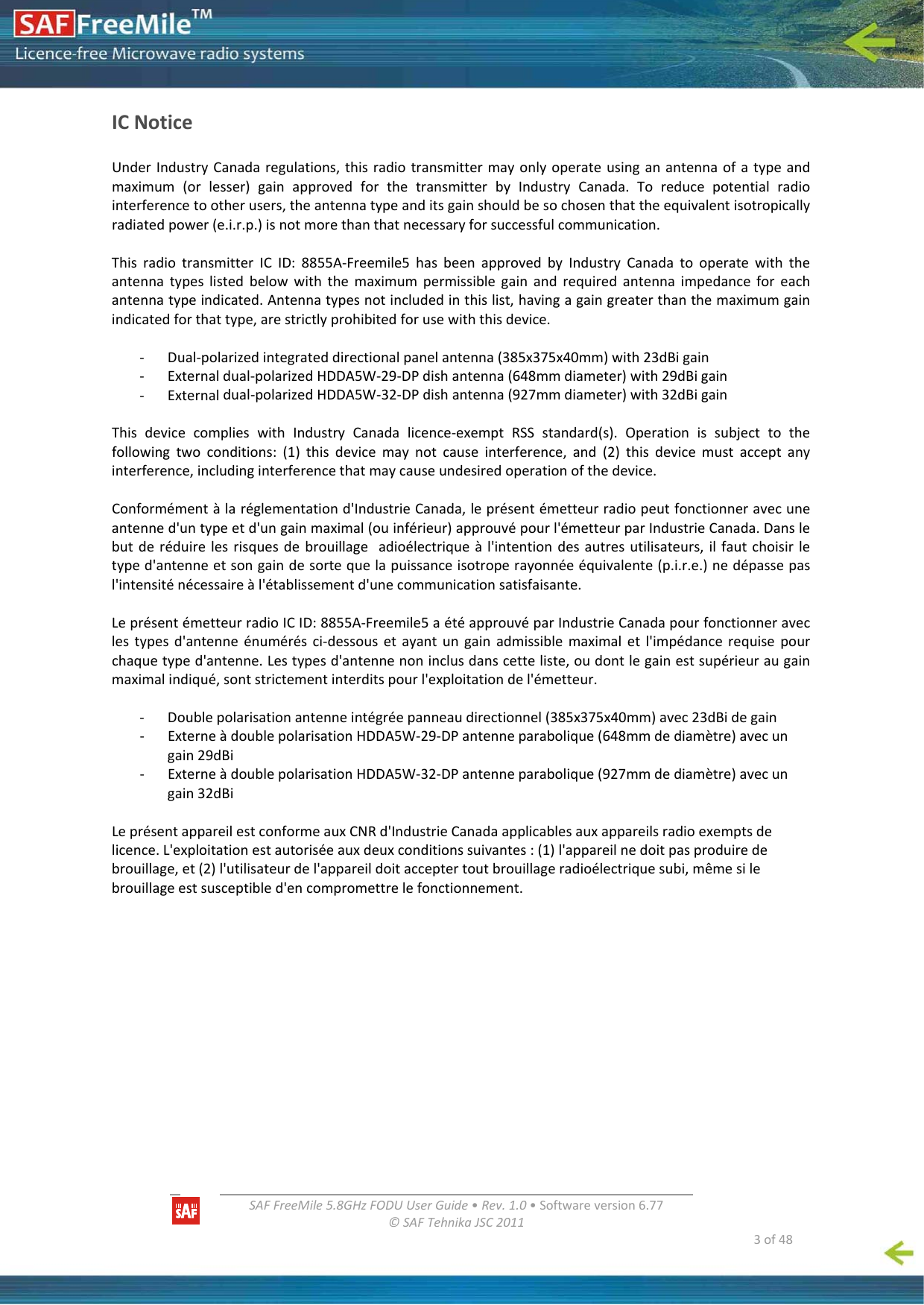   SAFFreeMile5.8GHzFODUUserGuide•Rev.1.0•Softwareversion6.77©SAFTehnikaJSC2011  3of48ICNoticeUnderIndustryCanadaregulations,thisradiotransmittermayonlyoperateusinganantennaofatypeandmaximum(orlesser)gainapprovedforthetransmitterbyIndustryCanada.Toreducepotentialradiointerferencetootherusers,theantennatypeanditsgainshouldbesochosenthattheequivalentisotropicallyradiatedpower(e.i.r.p.)isnotmorethanthatnecessaryforsuccessfulcommunication.ThisradiotransmitterICID:8855A‐Freemile5hasbeenapprovedbyIndustryCanadatooperatewiththeantennatypeslistedbelowwiththemaximumpermissiblegainandrequiredantennaimpedanceforeachantennatypeindicated.Antennatypesnotincludedinthislist,havingagaingreaterthanthemaximumgainindicatedforthattype,arestrictlyprohibitedforusewiththisdevice.‐ Dual‐polarizedintegrateddirectionalpanelantenna(385x375x40mm)with23dBigain‐ Externaldual‐polarizedHDDA5W‐29‐DPdishantenna(648mmdiameter)with29dBigain‐ Externaldual‐polarizedHDDA5W‐32‐DPdishantenna(927mmdiameter)with32dBigainThisdevicecomplieswithIndustryCanadalicence‐exemptRSSstandard(s).Operationissubjecttothefollowingtwoconditions:(1)thisdevicemaynotcauseinterference,and(2)thisdevicemustacceptanyinterference,includinginterferencethatmaycauseundesiredoperationofthedevice.Conformémentàlaréglementationd&apos;IndustrieCanada,leprésentémetteurradiopeutfonctionneravecuneantenned&apos;untypeetd&apos;ungainmaximal(ouinférieur)approuvépourl&apos;émetteurparIndustrieCanada.Danslebutderéduirelesrisquesdebrouillageadioélectriqueàl&apos;intentiondesautresutilisateurs,ilfautchoisirletyped&apos;antenneetsongaindesortequelapuissanceisotroperayonnéeéquivalente(p.i.r.e.)nedépassepasl&apos;intensiténécessaireàl&apos;établissementd&apos;unecommunicationsatisfaisante.LeprésentémetteurradioICID:8855A‐Freemile5aétéapprouvéparIndustrieCanadapourfonctionneraveclestypesd&apos;antenneénumérésci‐dessousetayantungainadmissiblemaximaletl&apos;impédancerequisepourchaquetyped&apos;antenne.Lestypesd&apos;antennenoninclusdanscetteliste,oudontlegainestsupérieuraugainmaximalindiqué,sontstrictementinterditspourl&apos;exploitationdel&apos;émetteur.‐ Doublepolarisationantenneintégréepanneaudirectionnel(385x375x40mm)avec23dBidegain‐ ExterneàdoublepolarisationHDDA5W‐29‐DPantenneparabolique(648mmdediamètre)avecungain29dBi‐ ExterneàdoublepolarisationHDDA5W‐32‐DPantenneparabolique(927mmdediamètre)avecungain32dBiLeprésentappareilestconformeauxCNRd&apos;IndustrieCanadaapplicablesauxappareilsradioexemptsdelicence.L&apos;exploitationestautoriséeauxdeuxconditionssuivantes:(1)l&apos;appareilnedoitpasproduiredebrouillage,et(2)l&apos;utilisateurdel&apos;appareildoitacceptertoutbrouillageradioélectriquesubi,mêmesilebrouillageestsusceptibled&apos;encompromettrelefonctionnement.