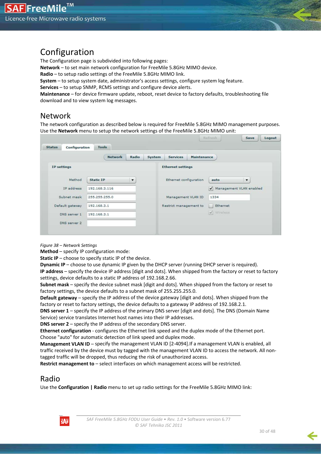   SAFFreeMile5.8GHzFODUUserGuide•Rev.1.0•Softwareversion6.77©SAFTehnikaJSC2011  30of48ConfigurationTheConfigurationpageissubdividedintofollowingpages:Network–tosetmainnetworkconfigurationforFreeMile5.8GHzMIMOdevice.Radio–tosetupradiosettingsoftheFreeMile5.8GHzMIMOlink.System–tosetupsystemdate,administrator&apos;saccesssettings,configuresystemlogfeature.Services–tosetupSNMP,RCMSsettingsandconfiguredevicealerts.Maintenance–fordevicefirmwareupdate,reboot,resetdevicetofactorydefaults,troubleshootingfiledownloadandtoviewsystemlogmessages.NetworkThenetworkconfigurationasdescribedbelowisrequiredforFreeMile5.8GHzMIMOmanagementpurposes.UsetheNetworkmenutosetupthenetworksettingsoftheFreeMile5.8GHzMIMOunit:Figure38–NetworkSettingsMethod–specifyIPconfigurationmode:StaticIP–choosetospecifystaticIPofthedevice.DynamicIP–choosetousedynamicIPgivenbytheDHCPserver(runningDHCPserverisrequired).IPaddress–specifythedeviceIPaddress[digitanddots].Whenshippedfromthefactoryorresettofactorysettings,devicedefaultstoastaticIPaddressof192.168.2.66.Subnetmask–specifythedevicesubnetmask[digitanddots].Whenshippedfromthefactoryorresettofactorysettings,thedevicedefaultstoasubnetmaskof255.255.255.0.Defaultgateway–specifytheIPaddressofthedevicegateway[digitanddots].Whenshippedfromthefactoryorresettofactorysettings,thedevicedefaultstoagatewayIPaddressof192.168.2.1.DNSserver1–specifytheIPaddressoftheprimaryDNSserver[digitanddots].TheDNS(DomainNameService)servicetranslatesInternethostnamesintotheirIPaddresses.DNSserver2–specifytheIPaddressofthesecondaryDNSserver.Ethernetconfiguration‐configurestheEthernetlinkspeedandtheduplexmodeoftheEthernetport.Choose&quot;auto&quot;forautomaticdetectionoflinkspeedandduplexmode.ManagementVLANID–specifythemanagementVLANID[2‐4094].IfamanagementVLANisenabled,alltrafficreceivedbythedevicemustbytaggedwiththemanagementVLANIDtoaccessthenetwork.Allnon‐taggedtrafficwillbedropped,thusreducingtheriskofunauthorizedaccess.Restrictmanagementto–selectinterfacesonwhichmanagementaccesswillberestricted.RadioUsetheConfiguration|RadiomenutosetupradiosettingsfortheFreeMile5.8GHzMIMOlink: