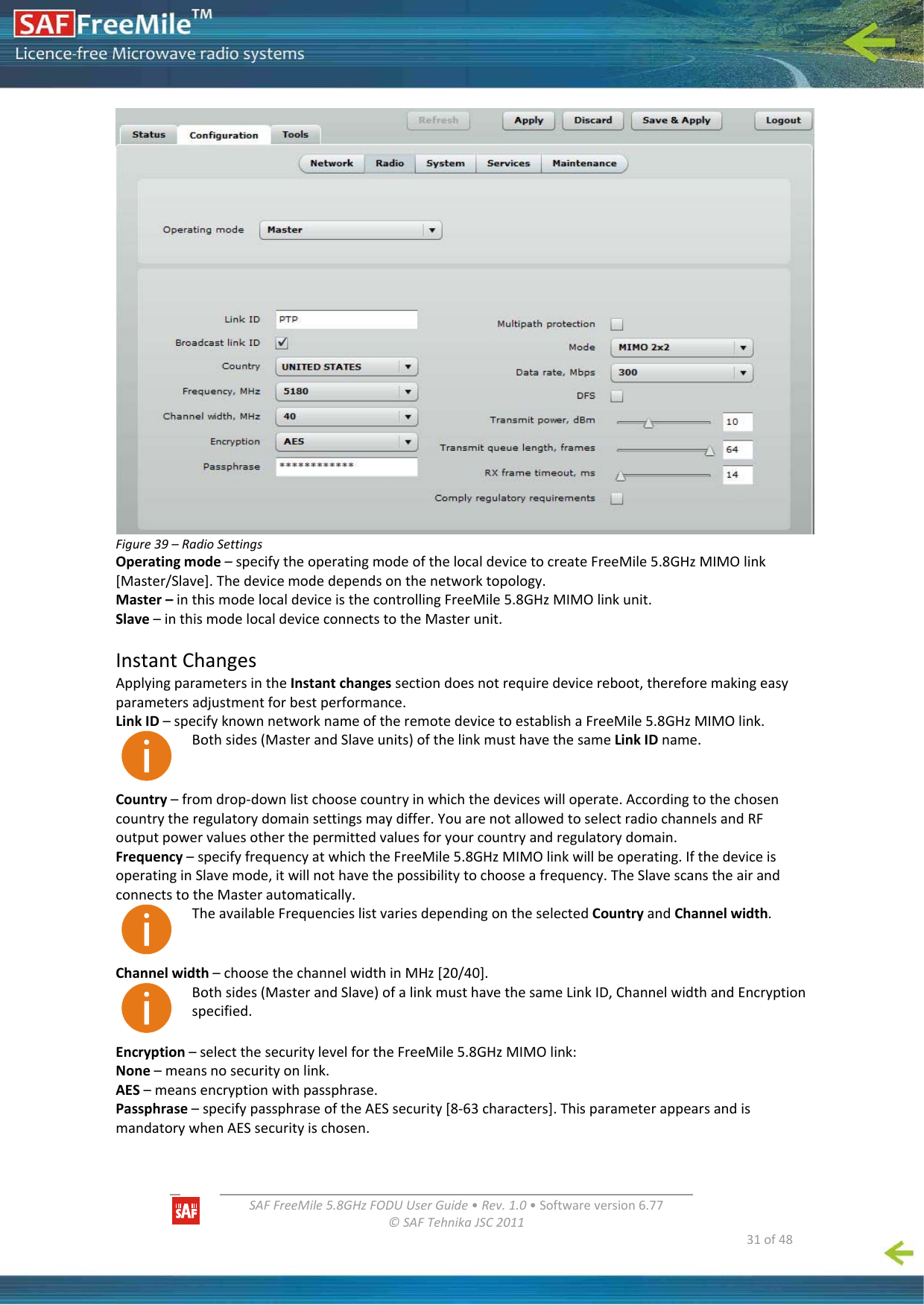   SAFFreeMile5.8GHzFODUUserGuide•Rev.1.0•Softwareversion6.77©SAFTehnikaJSC2011  31of48Figure39–RadioSettingsOperatingmode–specifytheoperatingmodeofthelocaldevicetocreateFreeMile5.8GHzMIMOlink[Master/Slave].Thedevicemodedependsonthenetworktopology.Master–inthismodelocaldeviceisthecontrollingFreeMile5.8GHzMIMOlinkunit.Slave–inthismodelocaldeviceconnectstotheMasterunit.InstantChangesApplyingparametersintheInstantchangessectiondoesnotrequiredevicereboot,thereforemakingeasyparametersadjustmentforbestperformance.LinkID–specifyknownnetworknameoftheremotedevicetoestablishaFreeMile5.8GHzMIMOlink.Bothsides(MasterandSlaveunits)ofthelinkmusthavethesameLinkIDname.Country–fromdrop‐downlistchoosecountryinwhichthedeviceswilloperate.Accordingtothechosencountrytheregulatorydomainsettingsmaydiffer.YouarenotallowedtoselectradiochannelsandRFoutputpowervaluesotherthepermittedvaluesforyourcountryandregulatorydomain.Frequency–specifyfrequencyatwhichtheFreeMile5.8GHzMIMOlinkwillbeoperating.IfthedeviceisoperatinginSlavemode,itwillnothavethepossibilitytochooseafrequency.TheSlavescanstheairandconnectstotheMasterautomatically.TheavailableFrequencieslistvariesdependingontheselectedCountryandChannelwidth.Channelwidth–choosethechannelwidthinMHz[20/40].Bothsides(MasterandSlave)ofalinkmusthavethesameLinkID,ChannelwidthandEncryptionspecified.Encryption–selectthesecuritylevelfortheFreeMile5.8GHzMIMOlink:None–meansnosecurityonlink.AES–meansencryptionwithpassphrase.Passphrase–specifypassphraseoftheAESsecurity[8‐63characters].ThisparameterappearsandismandatorywhenAESsecurityischosen.