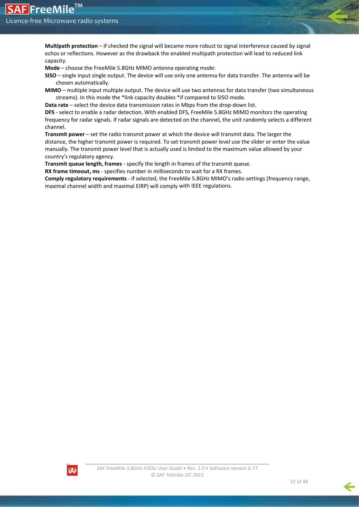   SAFFreeMile5.8GHzFODUUserGuide•Rev.1.0•Softwareversion6.77©SAFTehnikaJSC2011  32of48Multipathprotection–ifcheckedthesignalwillbecamemorerobusttosignalinterferencecausedbysignalechosorreflections.Howeverasthedrawbacktheenabledmultipathprotectionwillleadtoreducedlinkcapacity.Mode–choosetheFreeMile5.8GHzMIMOantennaoperatingmode:SISO–singleinputsingleoutput.Thedevicewilluseonlyoneantennafordatatransfer.Theantennawillbechosenautomatically.MIMO–multipleinputmultipleoutput.Thedevicewillusetwoantennasfordatatransfer(twosimultaneousstreams).Inthismodethe*linkcapacitydoubles*ifcomparedtoSISOmode.Datarate–selectthedevicedatatransmissionratesinMbpsfromthedrop‐downlist.DFS‐selecttoenablearadardetection.WithenabledDFS,FreeMile5.8GHzMIMOmonitorstheoperatingfrequencyforradarsignals.Ifradarsignalsaredetectedonthechannel,theunitrandomlyselectsadifferentchannel.Transmitpower–settheradiotransmitpoweratwhichthedevicewilltransmitdata.Thelargerthedistance,thehighertransmitpowerisrequired.Tosettransmitpowerlevelusethesliderorenterthevaluemanually.Thetransmitpowerlevelthatisactuallyusedislimitedtothemaximumvalueallowedbyyourcountry&apos;sregulatoryagency.Transmitqueuelength,frames‐specifythelengthinframesofthetransmitqueue.RXframetimeout,ms‐specifiesnumberinmillisecondstowaitforaRXframes.Complyregulatoryrequirements‐ifselected,theFreeMile5.8GHzMIMO’sradiosettings(frequencyrange,maximalchannelwidthandmaximalEIRP)willcomplywithIEEEregulations.