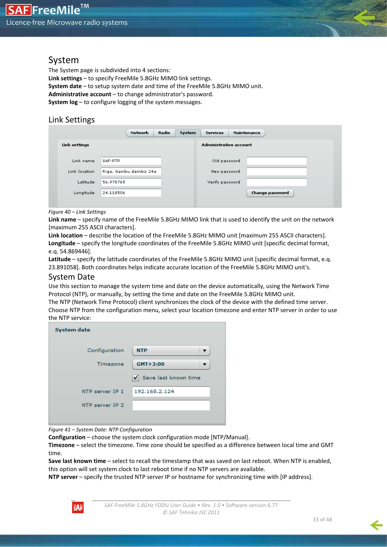   SAFFreeMile5.8GHzFODUUserGuide•Rev.1.0•Softwareversion6.77©SAFTehnikaJSC2011  33of48SystemTheSystempageissubdividedinto4sections:Linksettings–tospecifyFreeMile5.8GHzMIMOlinksettings.Systemdate–tosetupsystemdateandtimeoftheFreeMile5.8GHzMIMOunit.Administrativeaccount–tochangeadministrator&apos;spassword.Systemlog–toconfigureloggingofthesystemmessages.LinkSettingsFigure40–LinkSettingsLinkname–specifynameoftheFreeMile5.8GHzMIMOlinkthatisusedtoidentifytheunitonthenetwork[maximum255ASCIIcharacters].Linklocation–describethelocationoftheFreeMile5.8GHzMIMOunit[maximum255ASCIIcharacters].Longitude–specifythelongitudecoordinatesoftheFreeMile5.8GHzMIMOunit[specificdecimalformat,e.q.54.869446].Latitude–specifythelatitudecoordinatesoftheFreeMile5.8GHzMIMOunit[specificdecimalformat,e.q.23.891058].BothcoordinateshelpsindicateaccuratelocationoftheFreeMile5.8GHzMIMOunit&apos;s.SystemDateUsethissectiontomanagethesystemtimeanddateonthedeviceautomatically,usingtheNetworkTimeProtocol(NTP),ormanually,bysettingthetimeanddateontheFreeMile5.8GHzMIMOunit.TheNTP(NetworkTimeProtocol)clientsynchronizestheclockofthedevicewiththedefinedtimeserver.ChooseNTPfromtheconfigurationmenu,selectyourlocationtimezoneandenterNTPserverinordertousetheNTPservice:Figure41–SystemDate:NTPConfigurationConfiguration–choosethesystemclockconfigurationmode[NTP/Manual].Timezone–selectthetimezone.TimezoneshouldbespecifiedasadifferencebetweenlocaltimeandGMTtime.Savelastknowntime–selecttorecallthetimestampthatwassavedonlastreboot.WhenNTPisenabled,thisoptionwillsetsystemclocktolastreboottimeifnoNTPserversareavailable.NTPserver–specifythetrustedNTPserverIPorhostnameforsynchronizingtimewith[IPaddress].