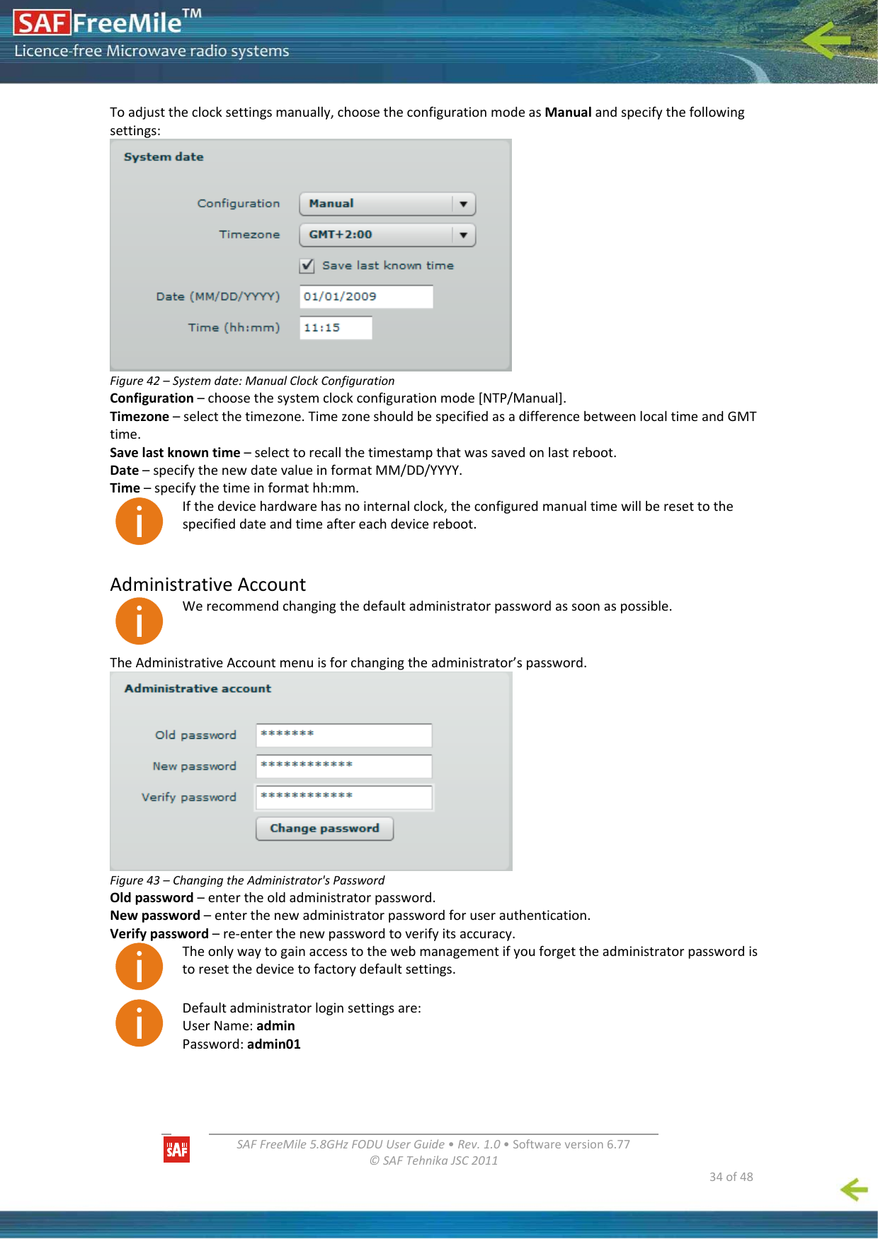   SAFFreeMile5.8GHzFODUUserGuide•Rev.1.0•Softwareversion6.77©SAFTehnikaJSC2011  34of48Toadjusttheclocksettingsmanually,choosetheconfigurationmodeasManualandspecifythefollowingsettings:Figure42–Systemdate:ManualClockConfigurationConfiguration–choosethesystemclockconfigurationmode[NTP/Manual].Timezone–selectthetimezone.TimezoneshouldbespecifiedasadifferencebetweenlocaltimeandGMTtime.Savelastknowntime–selecttorecallthetimestampthatwassavedonlastreboot.Date–specifythenewdatevalueinformatMM/DD/YYYY.Time–specifythetimeinformathh:mm.Ifthedevicehardwarehasnointernalclock,theconfiguredmanualtimewillberesettothespecifieddateandtimeaftereachdevicereboot.AdministrativeAccountWerecommendchangingthedefaultadministratorpasswordassoonaspossible.TheAdministrativeAccountmenuisforchangingtheadministrator’spassword.Figure43–ChangingtheAdministrator&apos;sPasswordOldpassword–entertheoldadministratorpassword.Newpassword–enterthenewadministratorpasswordforuserauthentication.Verifypassword–re‐enterthenewpasswordtoverifyitsaccuracy.Theonlywaytogainaccesstothewebmanagementifyouforgettheadministratorpasswordistoresetthedevicetofactorydefaultsettings.Defaultadministratorloginsettingsare:UserName:adminPassword:admin01
