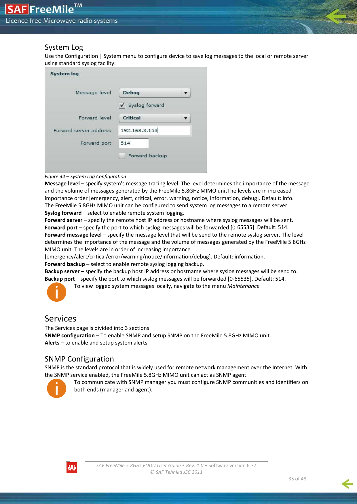   SAFFreeMile5.8GHzFODUUserGuide•Rev.1.0•Softwareversion6.77©SAFTehnikaJSC2011  35of48SystemLogUsetheConfiguration|Systemmenutoconfiguredevicetosavelogmessagestothelocalorremoteserverusingstandardsyslogfacility:Figure44–SystemLogConfigurationMessagelevel–specifysystem&apos;smessagetracinglevel.TheleveldeterminestheimportanceofthemessageandthevolumeofmessagesgeneratedbytheFreeMile5.8GHzMIMOunitThelevelsareinincreasedimportanceorder[emergency,alert,critical,error,warning,notice,information,debug].Default:info.TheFreeMile5.8GHzMIMOunitcanbeconfiguredtosendsystemlogmessagestoaremoteserver:Syslogforward–selecttoenableremotesystemlogging.Forwardserver–specifytheremotehostIPaddressorhostnamewheresyslogmessageswillbesent.Forwardport–specifytheporttowhichsyslogmessageswillbeforwarded[0‐65535].Default:514.Forwardmessagelevel–specifythemessagelevelthatwillbesendtotheremotesyslogserver.TheleveldeterminestheimportanceofthemessageandthevolumeofmessagesgeneratedbytheFreeMile5.8GHzMIMOunit.Thelevelsareinorderofincreasingimportance[emergency/alert/critical/error/warning/notice/information/debug].Default:information.Forwardbackup–selecttoenableremotesyslogloggingbackup.Backupserver–specifythebackuphostIPaddressorhostnamewheresyslogmessageswillbesendto.Backupport–specifytheporttowhichsyslogmessageswillbeforwarded[0‐65535].Default:514.Toviewloggedsystemmessageslocally,navigatetothemenuMaintenanceServicesTheServicespageisdividedinto3sections:SNMPconfiguration–ToenableSNMPandsetupSNMPontheFreeMile5.8GHzMIMOunit.Alerts–toenableandsetupsystemalerts.SNMPConfigurationSNMPisthestandardprotocolthatiswidelyusedforremotenetworkmanagementovertheInternet.WiththeSNMPserviceenabled,theFreeMile5.8GHzMIMOunitcanactasSNMPagent.TocommunicatewithSNMPmanageryoumustconfigureSNMPcommunitiesandidentifiersonbothends(managerandagent).