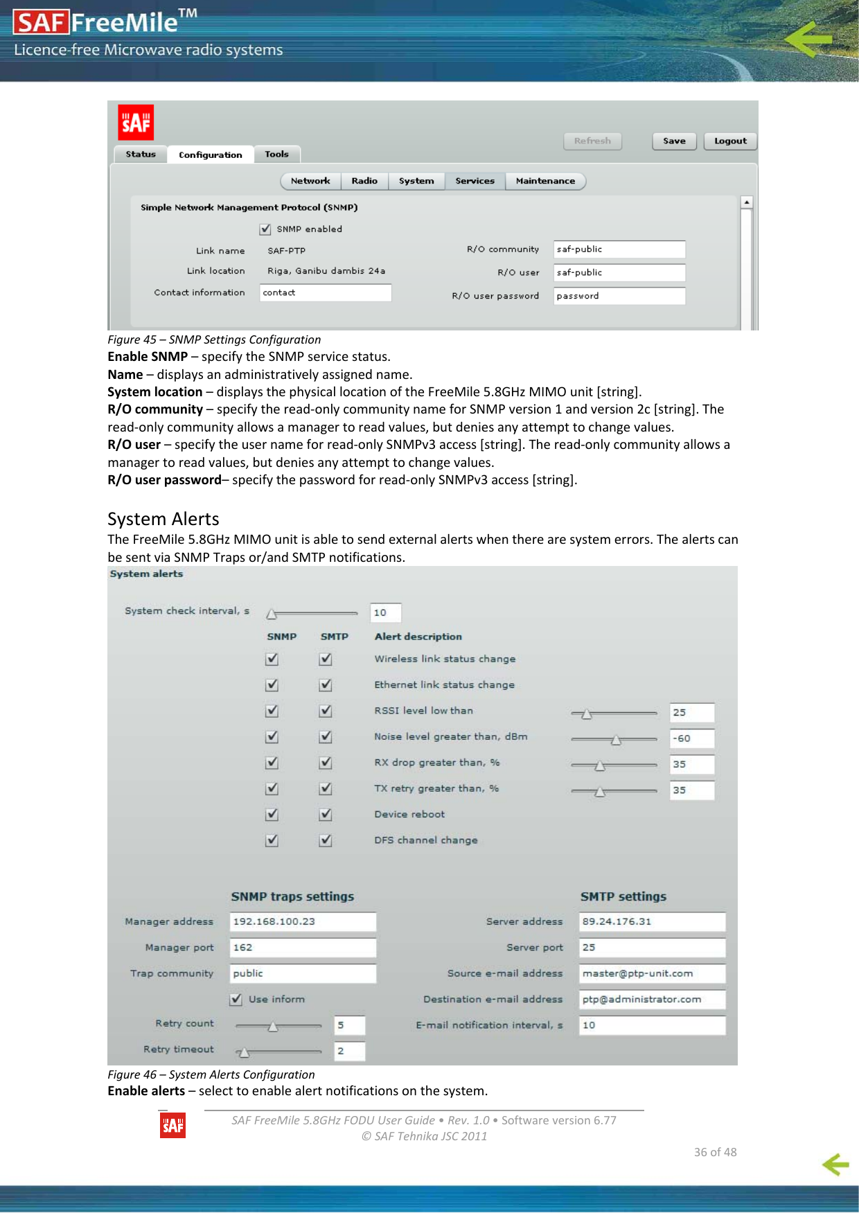   SAFFreeMile5.8GHzFODUUserGuide•Rev.1.0•Softwareversion6.77©SAFTehnikaJSC2011  36of48Figure45–SNMPSettingsConfigurationEnableSNMP–specifytheSNMPservicestatus.Name–displaysanadministrativelyassignedname.Systemlocation–displaysthephysicallocationoftheFreeMile5.8GHzMIMOunit[string].R/Ocommunity–specifytheread‐onlycommunitynameforSNMPversion1andversion2c[string].Theread‐onlycommunityallowsamanagertoreadvalues,butdeniesanyattempttochangevalues.R/Ouser–specifytheusernameforread‐onlySNMPv3access[string].Theread‐onlycommunityallowsamanagertoreadvalues,butdeniesanyattempttochangevalues.R/Ouserpassword–specifythepasswordforread‐onlySNMPv3access[string].SystemAlertsTheFreeMile5.8GHzMIMOunitisabletosendexternalalertswhentherearesystemerrors.ThealertscanbesentviaSNMPTrapsor/andSMTPnotifications.Figure46–SystemAlertsConfigurationEnablealerts–selecttoenablealertnotificationsonthesystem.