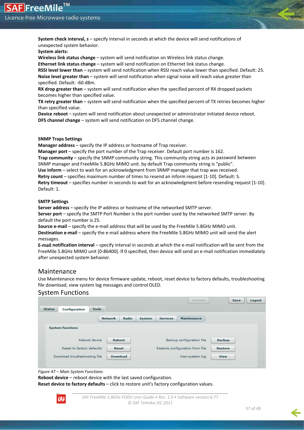   SAFFreeMile5.8GHzFODUUserGuide•Rev.1.0•Softwareversion6.77©SAFTehnikaJSC2011  37of48Systemcheckinterval,s–specifyintervalinsecondsatwhichthedevicewillsendnotificationsofunexpectedsystembehavior.Systemalerts:Wirelesslinkstatuschange–systemwillsendnotificationonWirelesslinkstatuschange.Ethernetlinkstatuschange–systemwillsendnotificationonEthernetlinkstatuschange.RSSIlevellowerthan–systemwillsendnotificationwhenRSSIreachvaluelowerthanspecified.Default:25.Noiselevelgreaterthan–systemwillsendnotificationwhensignalnoisewillreachvaluegreaterthanspecified.Default:‐60dBm.RXdropgreaterthan–systemwillsendnotificationwhenthespecifiedpercentofRXdroppedpacketsbecomeshigherthanspecifiedvalue.TXretrygreaterthan–systemwillsendnotificationwhenthespecifiedpercentofTXretriesbecomeshigherthanspecifiedvalue.Devicereboot–systemwillsendnotificationaboutunexpectedoradministratorinitiateddevicereboot.DFSchannelchange–systemwillsendnotificationonDFSchannelchange.SNMPTrapsSettingsManageraddress–specifytheIPaddressorhostnameofTrapreceiver.Managerport–specifytheportnumberoftheTrapreceiver.Defaultportnumberis162.Trapcommunity–specifytheSNMPcommunitystring.ThiscommunitystringactsaspasswordbetweenSNMPmanagerandFreeMile5.8GHzMIMOunit.bydefaultTrapcommunitystringis&quot;public&quot;.Useinform–selecttowaitforanacknowledgmentfromSNMPmanagerthattrapwasreceived.Retrycount–specifiesmaximumnumberoftimestoresendaninformrequest[1‐10].Default:5.Retrytimeout–specifiesnumberinsecondstowaitforanacknowledgmentbeforeresendingrequest[1‐10].Default:1.SMTPSettingsServeraddress–specifytheIPaddressorhostnameofthenetworkedSMTPserver.Serverport–specifytheSMTPPortNumberistheportnumberusedbythenetworkedSMTPserver.Bydefaulttheportnumberis25.Sourcee‐mail–specifythee‐mailaddressthatwillbeusedbytheFreeMile5.8GHzMIMOunit.Destinatione‐mail–specifythee‐mailaddresswheretheFreeMile5.8GHzMIMOunitwillsendthealertmessages.E‐mailnotificationinterval–specifyintervalinsecondsatwhichthee‐mailnotificationwillbesentfromtheFreeMile5.8GHzMIMOunit[0‐86400].If0specified,thendevicewillsendane‐mailnotificationimmediatelyafterunexpectedsystembehavior.MaintenanceUseMaintenancemenufordevicefirmwareupdate,reboot,resetdevicetofactorydefaults,troubleshootingfiledownload,viewsystemlogmessagesandcontrolOLED.SystemFunctionsFigure47–MainSystemFunctionsRebootdevice–rebootdevicewiththelastsavedconfiguration.Resetdevicetofactorydefaults–clicktorestoreunit&apos;sfactoryconfigurationvalues.