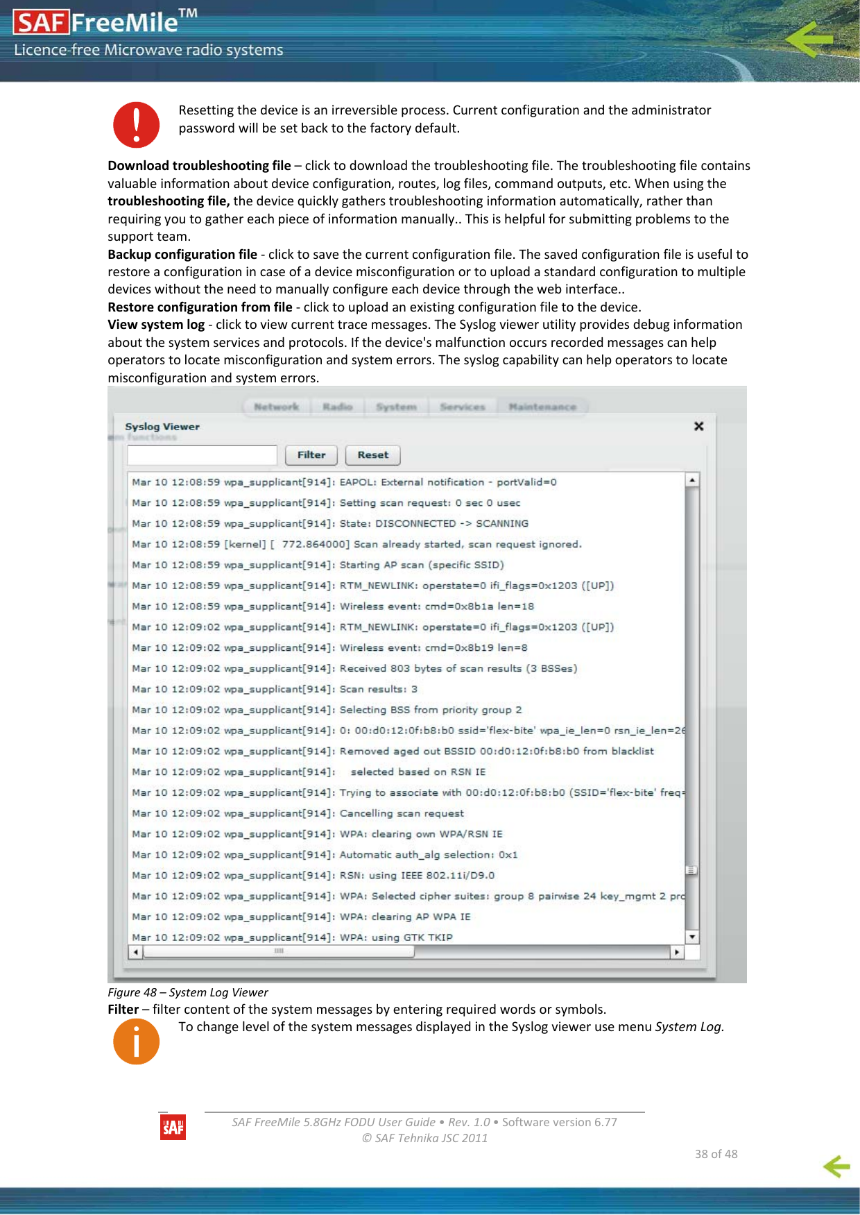   SAFFreeMile5.8GHzFODUUserGuide•Rev.1.0•Softwareversion6.77©SAFTehnikaJSC2011  38of48Resettingthedeviceisanirreversibleprocess.Currentconfigurationandtheadministratorpasswordwillbesetbacktothefactorydefault.Downloadtroubleshootingfile–clicktodownloadthetroubleshootingfile.Thetroubleshootingfilecontainsvaluableinformationaboutdeviceconfiguration,routes,logfiles,commandoutputs,etc.Whenusingthetroubleshootingfile,thedevicequicklygatherstroubleshootinginformationautomatically,ratherthanrequiringyoutogathereachpieceofinformationmanually..Thisishelpfulforsubmittingproblemstothesupportteam.Backupconfigurationfile‐clicktosavethecurrentconfigurationfile.Thesavedconfigurationfileisusefultorestoreaconfigurationincaseofadevicemisconfigurationortouploadastandardconfigurationtomultipledeviceswithouttheneedtomanuallyconfigureeachdevicethroughthewebinterface..Restoreconfigurationfromfile‐clicktouploadanexistingconfigurationfiletothedevice.Viewsystemlog‐clicktoviewcurrenttracemessages.TheSyslogviewerutilityprovidesdebuginformationaboutthesystemservicesandprotocols.Ifthedevice&apos;smalfunctionoccursrecordedmessagescanhelpoperatorstolocatemisconfigurationandsystemerrors.Thesyslogcapabilitycanhelpoperatorstolocatemisconfigurationandsystemerrors.Figure48–SystemLogViewerFilter–filtercontentofthesystemmessagesbyenteringrequiredwordsorsymbols.TochangelevelofthesystemmessagesdisplayedintheSyslogviewerusemenuSystemLog.