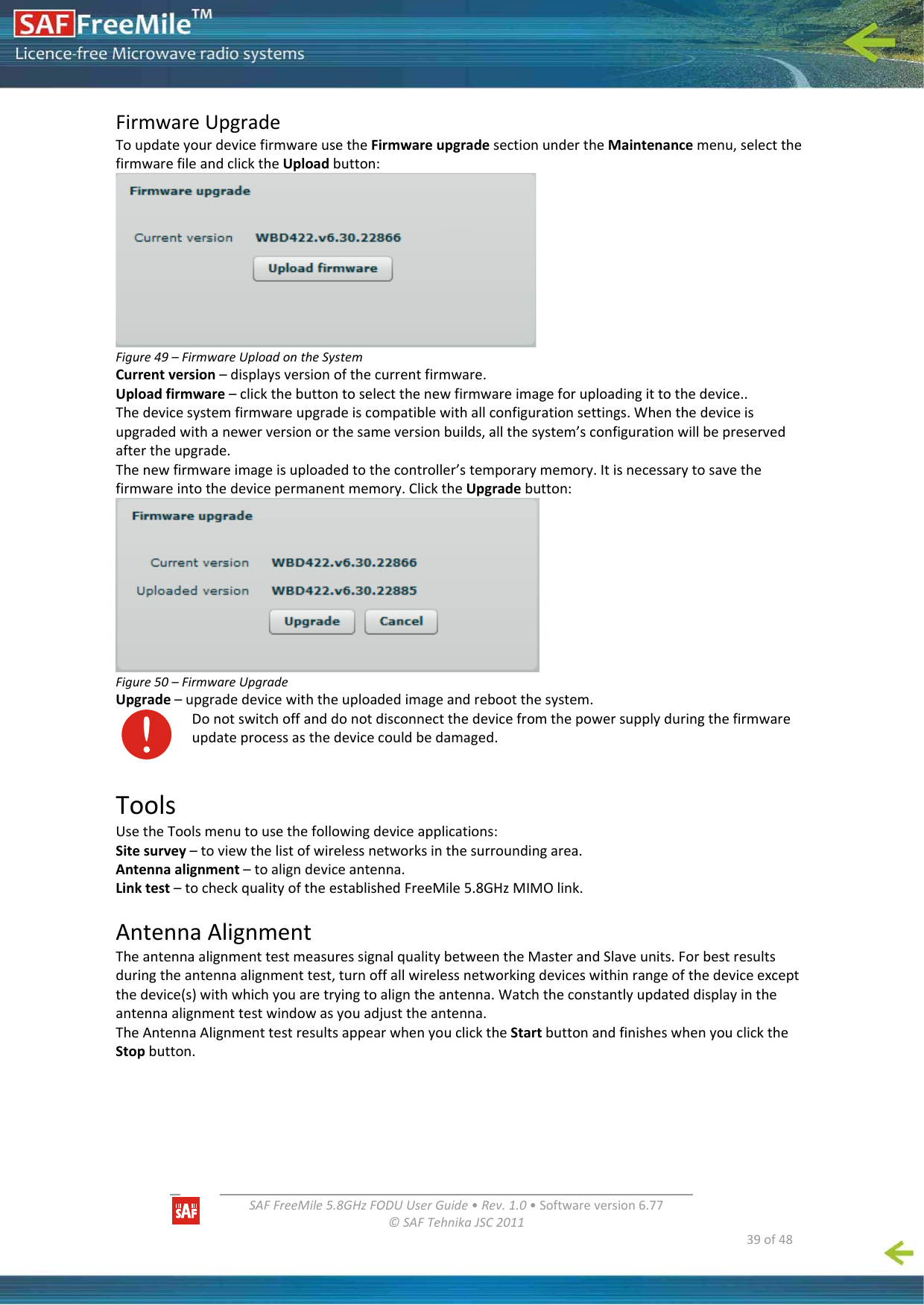   SAFFreeMile5.8GHzFODUUserGuide•Rev.1.0•Softwareversion6.77©SAFTehnikaJSC2011  39of48FirmwareUpgradeToupdateyourdevicefirmwareusetheFirmwareupgradesectionundertheMaintenancemenu,selectthefirmwarefileandclicktheUploadbutton:Figure49–FirmwareUploadontheSystemCurrentversion–displaysversionofthecurrentfirmware.Uploadfirmware–clickthebuttontoselectthenewfirmwareimageforuploadingittothedevice..Thedevicesystemfirmwareupgradeiscompatiblewithallconfigurationsettings.Whenthedeviceisupgradedwithanewerversionorthesameversionbuilds,allthesystem’sconfigurationwillbepreservedaftertheupgrade.Thenewfirmwareimageisuploadedtothecontroller’stemporarymemory.Itisnecessarytosavethefirmwareintothedevicepermanentmemory.ClicktheUpgradebutton:Figure50–FirmwareUpgradeUpgrade–upgradedevicewiththeuploadedimageandrebootthesystem.Donotswitchoffanddonotdisconnectthedevicefromthepowersupplyduringthefirmwareupdateprocessasthedevicecouldbedamaged.ToolsUsetheToolsmenutousethefollowingdeviceapplications:Sitesurvey–toviewthelistofwirelessnetworksinthesurroundingarea.Antennaalignment–toaligndeviceantenna.Linktest–tocheckqualityoftheestablishedFreeMile5.8GHzMIMOlink.AntennaAlignmentTheantennaalignmenttestmeasuressignalqualitybetweentheMasterandSlaveunits.Forbestresultsduringtheantennaalignmenttest,turnoffallwirelessnetworkingdeviceswithinrangeofthedeviceexceptthedevice(s)withwhichyouaretryingtoaligntheantenna.Watchtheconstantlyupdateddisplayintheantennaalignmenttestwindowasyouadjusttheantenna.TheAntennaAlignmenttestresultsappearwhenyouclicktheStartbuttonandfinisheswhenyouclicktheStopbutton.