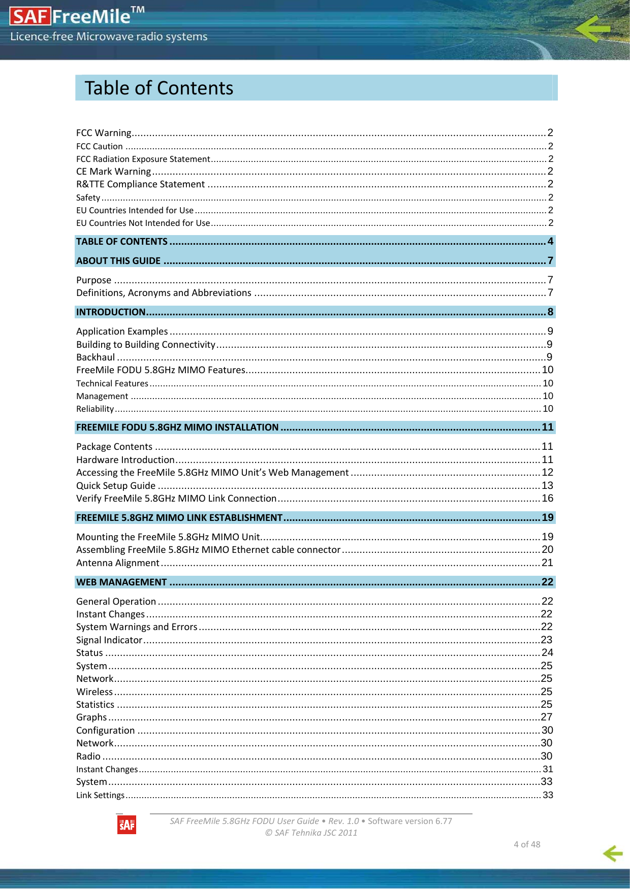   SAFFreeMile5.8GHzFODUUserGuide•Rev.1.0•Softwareversion6.77©SAFTehnikaJSC2011  4of48FCCWarning..............................................................................................................................................2 FCCCaution ..............................................................................................................................................................2 FCCRadiationExposureStatement..............................................................................................................................2 CEMarkWarning.......................................................................................................................................2 R&amp;TTEComplianceStatement ....................................................................................................................2 Safety.......................................................................................................................................................................2 EUCountriesIntendedforUse....................................................................................................................................2 EUCountriesNotIntendedforUse..............................................................................................................................2 TABLEOFCONTENTS .................................................................................................................................4 ABOUTTHISGUIDE ...................................................................................................................................7 Purpose ....................................................................................................................................................7 Definitions,AcronymsandAbbreviations ....................................................................................................7 INTRODUCTION.........................................................................................................................................8 ApplicationExamples .................................................................................................................................9 BuildingtoBuildingConnectivity.................................................................................................................9 Backhaul ...................................................................................................................................................9 FreeMileFODU5.8GHzMIMOFeatures.....................................................................................................10 TechnicalFeatures...................................................................................................................................................10 Management ..........................................................................................................................................................10 Reliability................................................................................................................................................................10 FREEMILEFODU5.8GHZMIMOINSTALLATION .........................................................................................11 PackageContents ....................................................................................................................................11 HardwareIntroduction.............................................................................................................................11 AccessingtheFreeMile5.8GHzMIMOUnit’sWebManagement .................................................................12 QuickSetupGuide ...................................................................................................................................13 VerifyFreeMile5.8GHzMIMOLinkConnection..........................................................................................16 FREEMILE5.8GHZMIMOLINKESTABLISHMENT........................................................................................19 MountingtheFreeMile5.8GHzMIMOUnit................................................................................................19 AssemblingFreeMile5.8GHzMIMOEthernetcableconnector....................................................................20 AntennaAlignment..................................................................................................................................21 WEBMANAGEMENT ...............................................................................................................................22 GeneralOperation ...................................................................................................................................22 InstantChanges.......................................................................................................................................22 SystemWarningsandErrors.....................................................................................................................22 SignalIndicator........................................................................................................................................23 Status .....................................................................................................................................................24 System....................................................................................................................................................25 Network..................................................................................................................................................25 Wireless..................................................................................................................................................25 Statistics .................................................................................................................................................25 Graphs....................................................................................................................................................27 Configuration ..........................................................................................................................................30 Network..................................................................................................................................................30 Radio ......................................................................................................................................................30 InstantChanges.......................................................................................................................................................31 System....................................................................................................................................................33 LinkSettings............................................................................................................................................................33 TableofContents