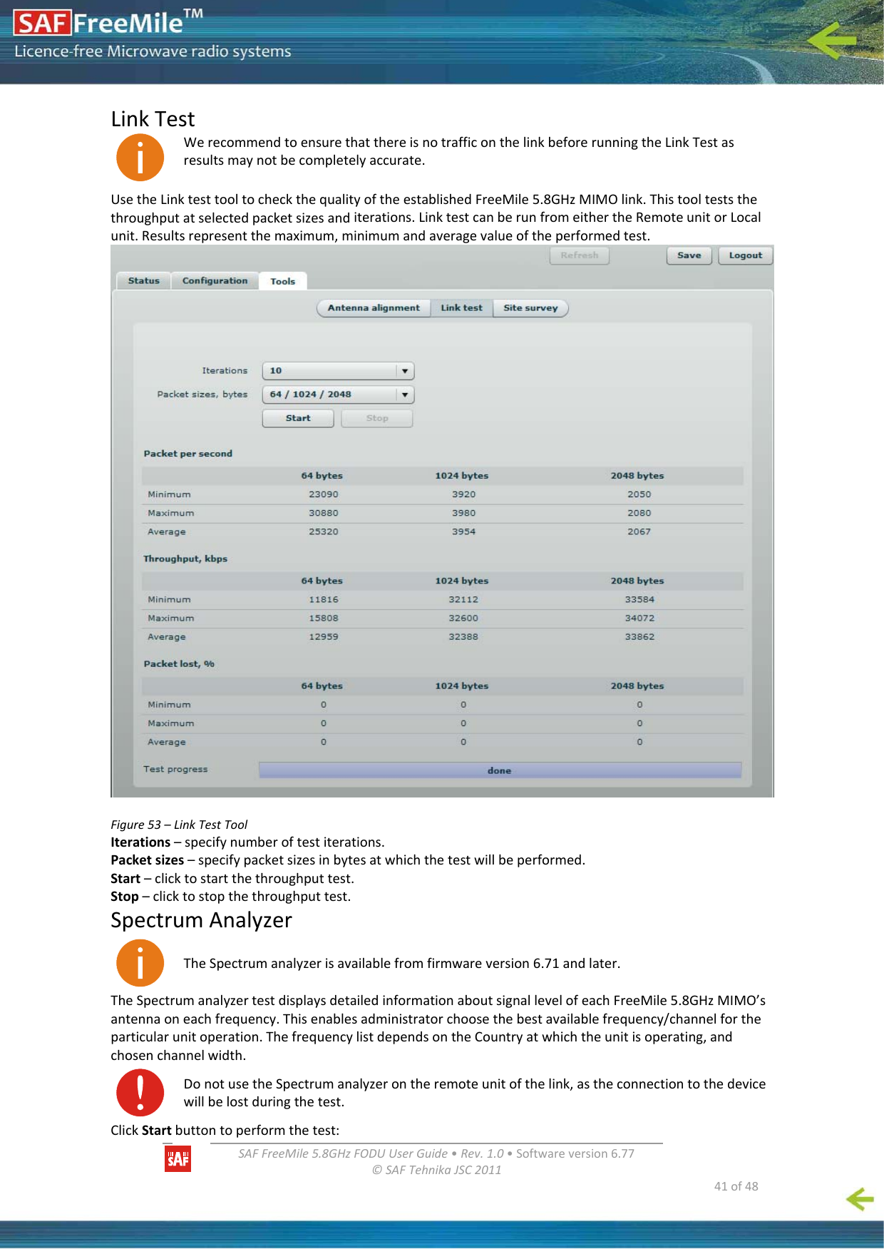   SAFFreeMile5.8GHzFODUUserGuide•Rev.1.0•Softwareversion6.77©SAFTehnikaJSC2011  41of48LinkTestWerecommendtoensurethatthereisnotrafficonthelinkbeforerunningtheLinkTestasresultsmaynotbecompletelyaccurate.UsetheLinktesttooltocheckthequalityoftheestablishedFreeMile5.8GHzMIMOlink.Thistoolteststhethroughputatselectedpacketsizesanditerations.LinktestcanberunfromeithertheRemoteunitorLocalunit.Resultsrepresentthemaximum,minimumandaveragevalueoftheperformedtest.Figure53–LinkTestToolIterations–specifynumberoftestiterations.Packetsizes–specifypacketsizesinbytesatwhichthetestwillbeperformed.Start–clicktostartthethroughputtest.Stop–clicktostopthethroughputtest.SpectrumAnalyzerTheSpectrumanalyzerisavailablefromfirmwareversion6.71andlater.TheSpectrumanalyzertestdisplaysdetailedinformationaboutsignallevelofeachFreeMile5.8GHzMIMO’santennaoneachfrequency.Thisenablesadministratorchoosethebestavailablefrequency/channelfortheparticularunitoperation.ThefrequencylistdependsontheCountryatwhichtheunitisoperating,andchosenchannelwidth.DonotusetheSpectrumanalyzerontheremoteunitofthelink,astheconnectiontothedevicewillbelostduringthetest.ClickStartbuttontoperformthetest: