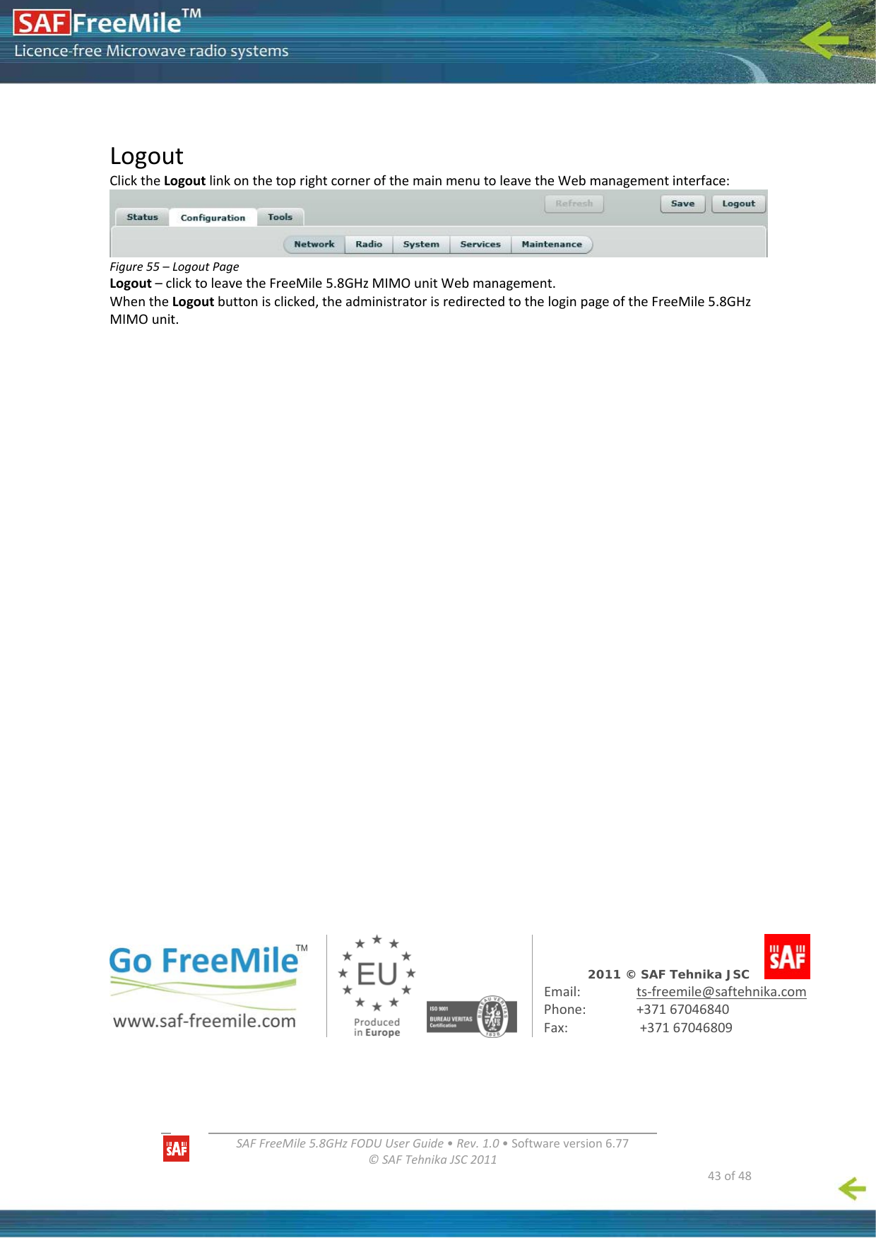   SAFFreeMile5.8GHzFODUUserGuide•Rev.1.0•Softwareversion6.77©SAFTehnikaJSC2011  43of48LogoutClicktheLogoutlinkonthetoprightcornerofthemainmenutoleavetheWebmanagementinterface:Figure55–LogoutPageLogout–clicktoleavetheFreeMile5.8GHzMIMOunitWebmanagement.WhentheLogoutbuttonisclicked,theadministratorisredirectedtotheloginpageoftheFreeMile5.8GHzMIMOunit.2011 © SAF Tehnika JSC         Email: ts‐freemile@saftehnika.comPhone: +37167046840Fax: +37167046809