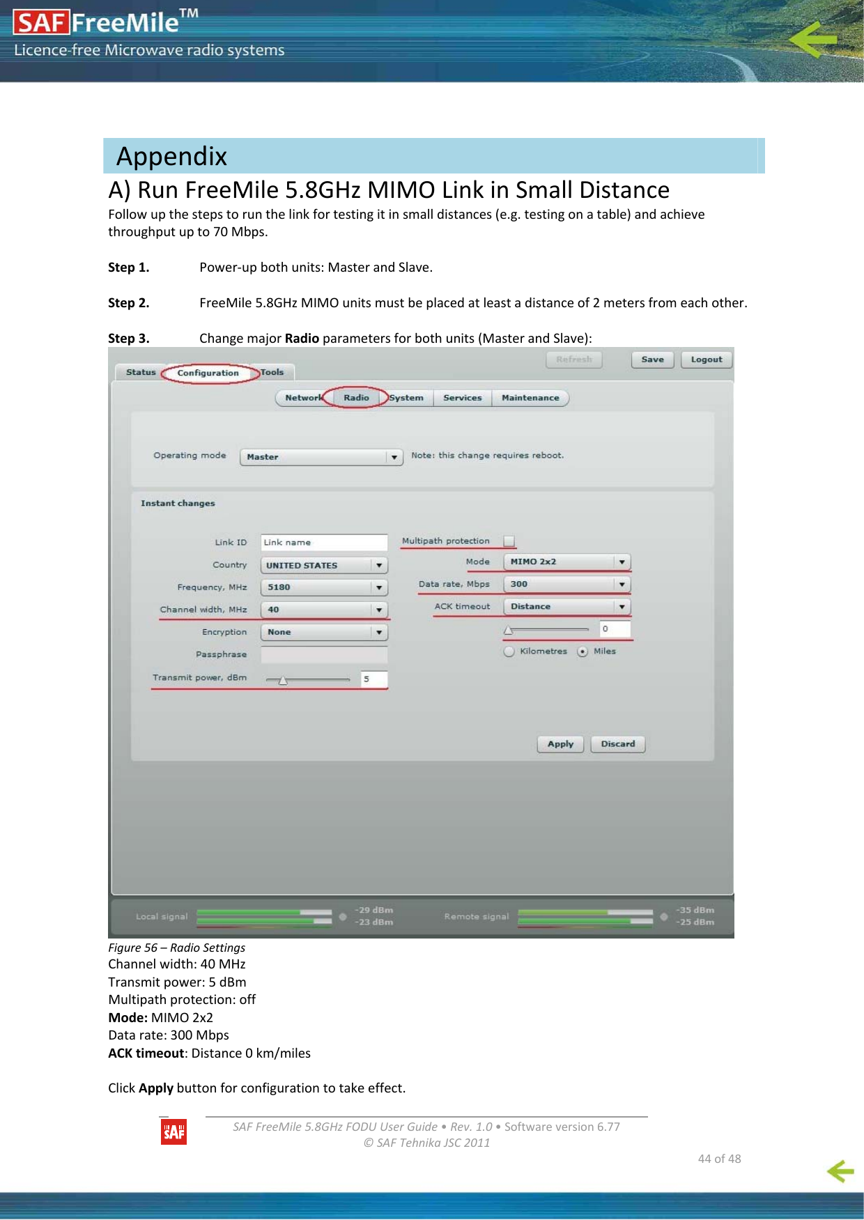  SAFFreeMile5.8GHzFODUUserGuide•Rev.1.0•Softwareversion6.77©SAFTehnikaJSC2011  44of48A)RunFreeMile5.8GHzMIMOLinkinSmallDistanceFollowupthestepstorunthelinkfortestingitinsmalldistances(e.g.testingonatable)andachievethroughputupto70Mbps.Step1.Power‐upbothunits:MasterandSlave.Step2.FreeMile5.8GHzMIMOunitsmustbeplacedatleastadistanceof2metersfromeachother.Step3.ChangemajorRadioparametersforbothunits(MasterandSlave):Figure56–RadioSettingsChannelwidth:40MHzTransmitpower:5dBmMultipathprotection:offMode:MIMO2x2Datarate:300MbpsACKtimeout:Distance0km/milesClickApplybuttonforconfigurationtotakeeffect.Appendix