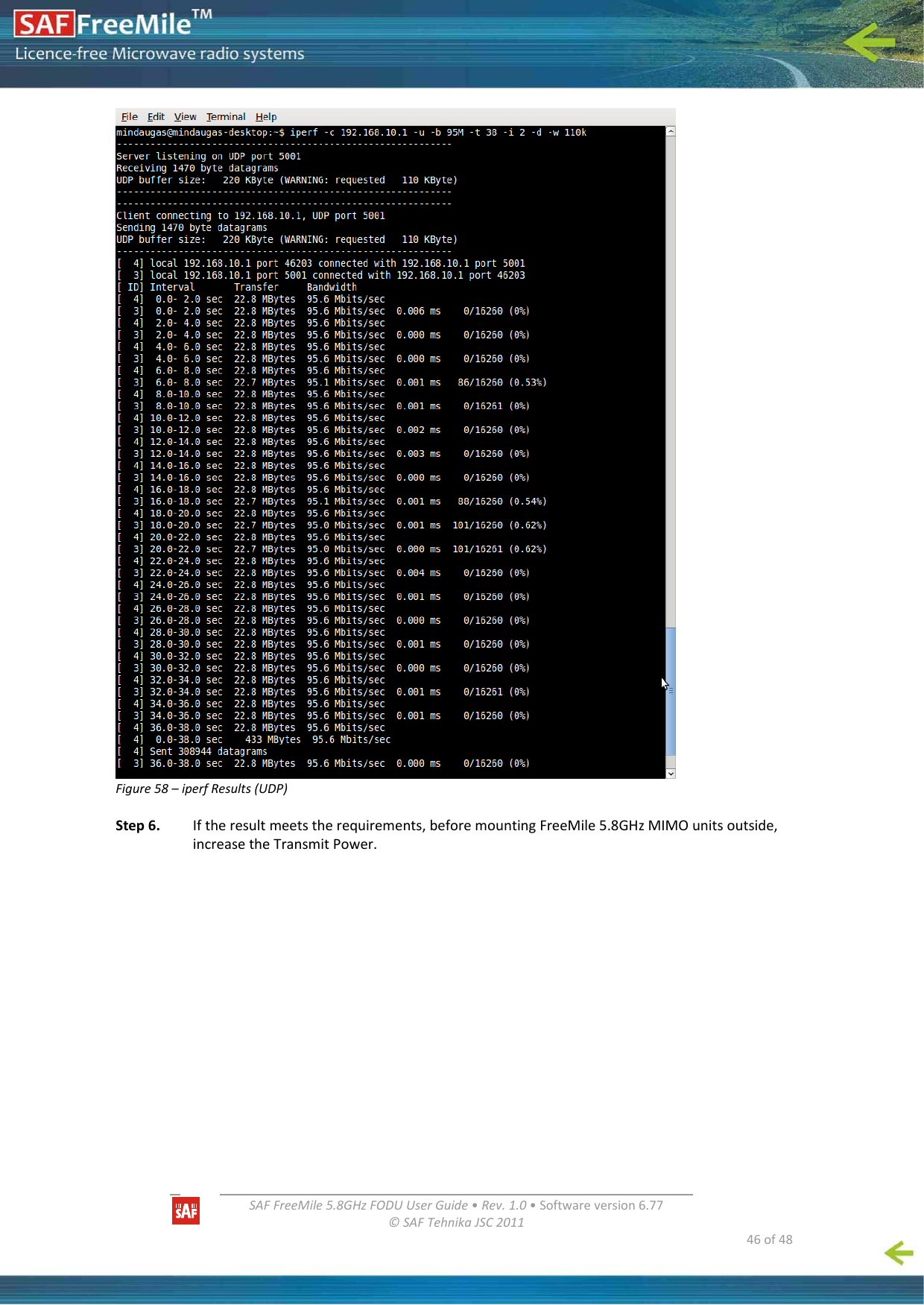   SAFFreeMile5.8GHzFODUUserGuide•Rev.1.0•Softwareversion6.77©SAFTehnikaJSC2011  46of48Figure58–iperfResults(UDP)Step6.Iftheresultmeetstherequirements,beforemountingFreeMile5.8GHzMIMOunitsoutside,increasetheTransmitPower.
