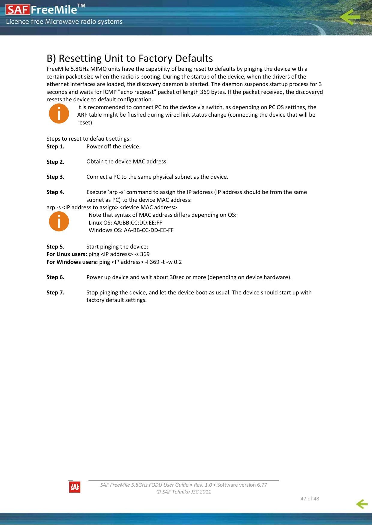   SAFFreeMile5.8GHzFODUUserGuide•Rev.1.0•Softwareversion6.77©SAFTehnikaJSC2011  47of48B)ResettingUnittoFactoryDefaultsFreeMile5.8GHzMIMOunitshavethecapabilityofbeingresettodefaultsbypingingthedevicewithacertainpacketsizewhentheradioisbooting.Duringthestartupofthedevice,whenthedriversoftheethernetinterfacesareloaded,thediscoverydaemonisstarted.Thedaemonsuspendsstartupprocessfor3secondsandwaitsforICMP&quot;echorequest&quot;packetoflength369bytes.Ifthepacketreceived,thediscoverydresetsthedevicetodefaultconfiguration.ItisrecommendedtoconnectPCtothedeviceviaswitch,asdependingonPCOSsettings,theARPtablemightbeflushedduringwiredlinkstatuschange(connectingthedevicethatwillbereset).Stepstoresettodefaultsettings:Step1. Poweroffthedevice.Step2. ObtainthedeviceMACaddress.Step3. ConnectaPCtothesamephysicalsubnetasthedevice.Step4. Execute&apos;arp‐s&apos;commandtoassigntheIPaddress(IPaddressshouldbefromthesamesubnetasPC)tothedeviceMACaddress:arp‐s&lt;IPaddresstoassign&gt;&lt;deviceMACaddress&gt;NotethatsyntaxofMACaddressdiffersdependingonOS:LinuxOS:AA:BB:CC:DD:EE:FFWindowsOS:AA‐BB‐CC‐DD‐EE‐FFStep5. Startpingingthedevice:ForLinuxusers:ping&lt;IPaddress&gt;‐s369ForWindowsusers:ping&lt;IPaddress&gt;‐l369‐t‐w0.2Step6. Powerupdeviceandwaitabout30secormore(dependingondevicehardware).Step7. Stoppingingthedevice,andletthedevicebootasusual.Thedeviceshouldstartupwithfactorydefaultsettings.