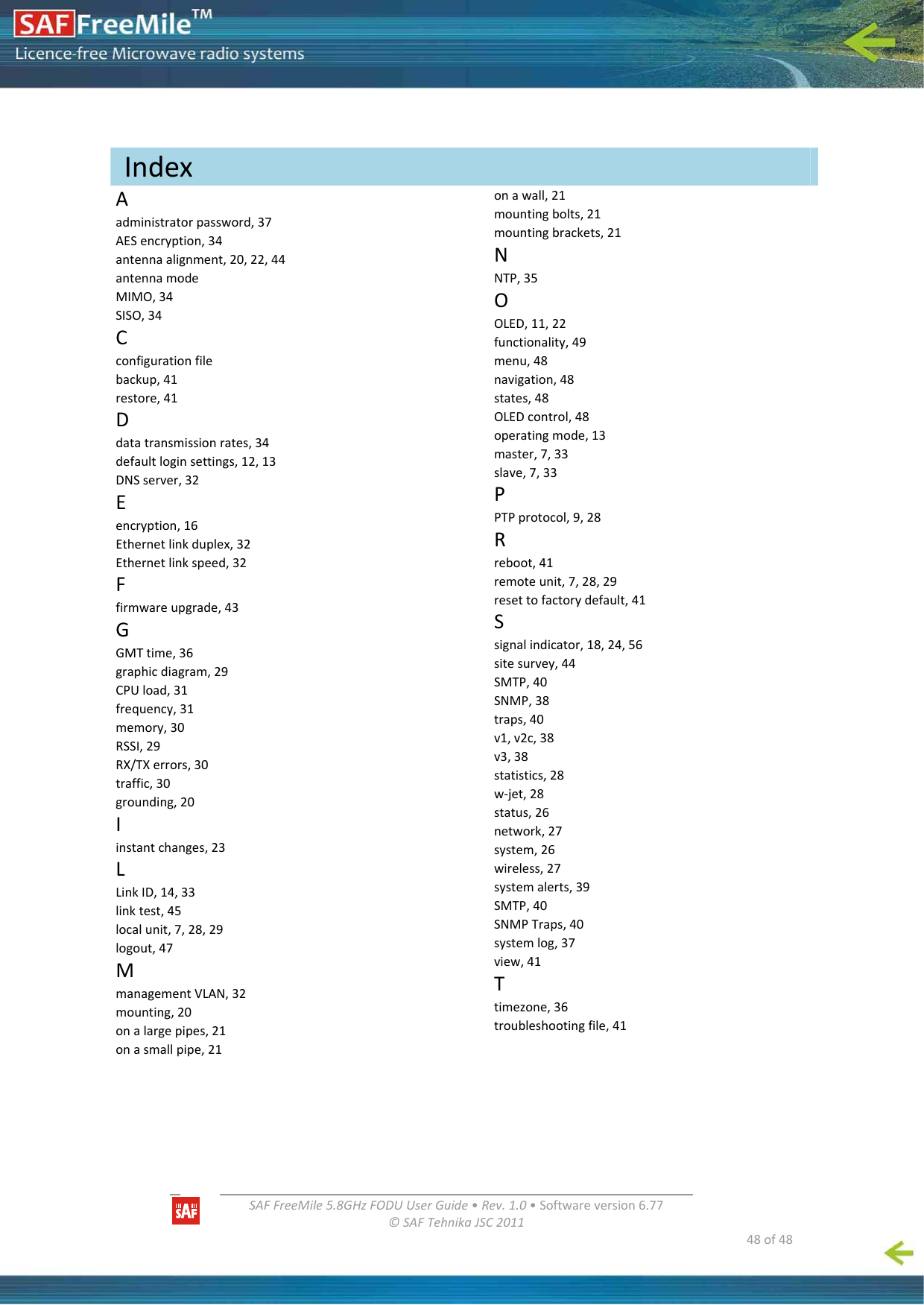   SAFFreeMile5.8GHzFODUUserGuide•Rev.1.0•Softwareversion6.77©SAFTehnikaJSC2011  48of48Aadministratorpassword,37AESencryption,34antennaalignment,20,22,44antennamodeMIMO,34SISO,34Cconfigurationfilebackup,41restore,41Ddatatransmissionrates,34defaultloginsettings,12,13DNSserver,32Eencryption,16Ethernetlinkduplex,32Ethernetlinkspeed,32Ffirmwareupgrade,43GGMTtime,36graphicdiagram,29CPUload,31frequency,31memory,30RSSI,29RX/TXerrors,30traffic,30grounding,20Iinstantchanges,23LLinkID,14,33linktest,45localunit,7,28,29logout,47MmanagementVLAN,32mounting,20onalargepipes,21onasmallpipe,21onawall,21mountingbolts,21mountingbrackets,21NNTP,35OOLED,11,22functionality,49menu,48navigation,48states,48OLEDcontrol,48operatingmode,13master,7,33slave,7,33PPTPprotocol,9,28Rreboot,41remoteunit,7,28,29resettofactorydefault,41Ssignalindicator,18,24,56sitesurvey,44SMTP,40SNMP,38traps,40v1,v2c,38v3,38statistics,28w‐jet,28status,26network,27system,26wireless,27systemalerts,39SMTP,40SNMPTraps,40systemlog,37view,41Ttimezone,36troubleshootingfile,41  Index