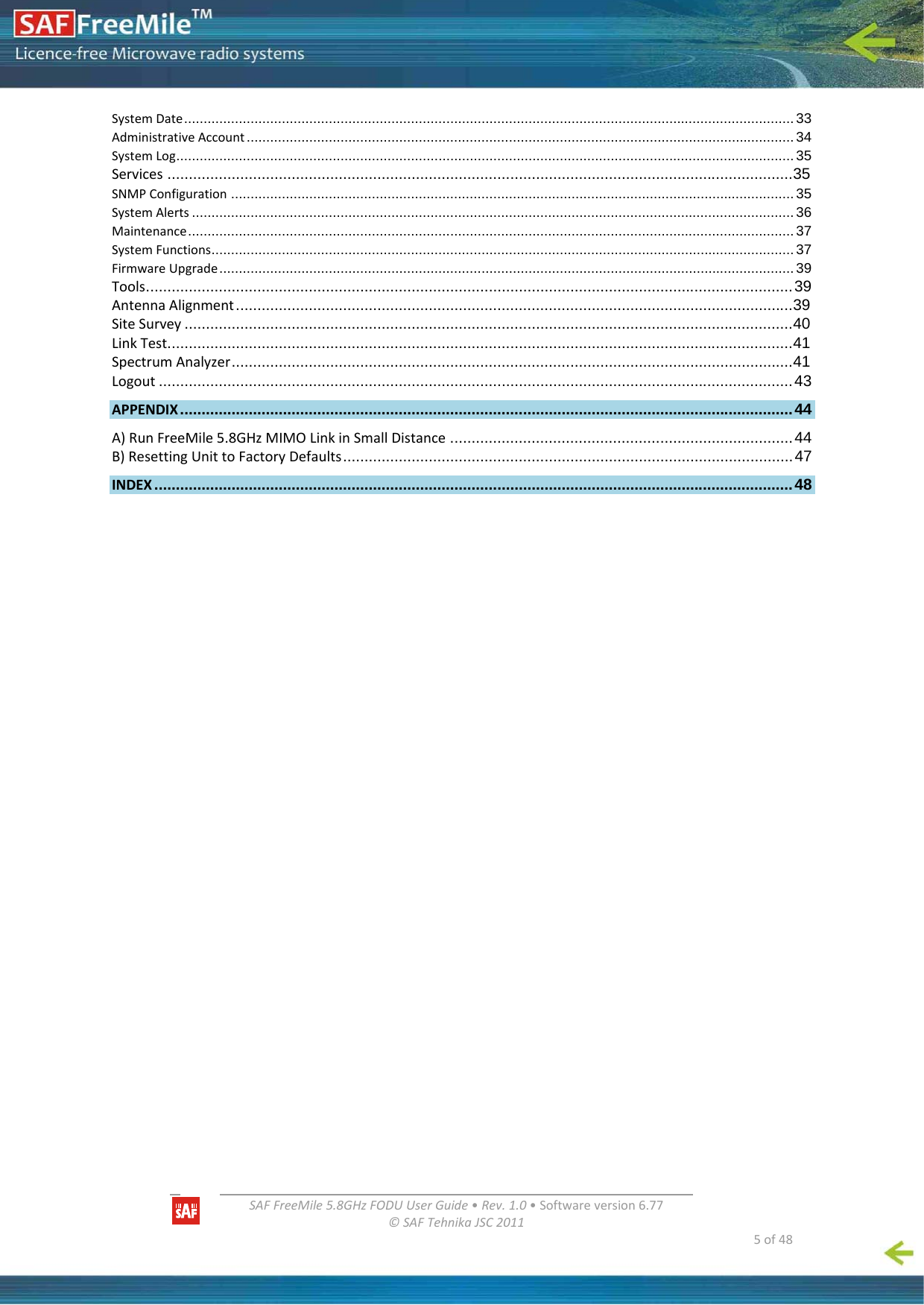   SAFFreeMile5.8GHzFODUUserGuide•Rev.1.0•Softwareversion6.77©SAFTehnikaJSC2011  5of48SystemDate............................................................................................................................................................33 AdministrativeAccount ............................................................................................................................................34 SystemLog..............................................................................................................................................................35 Services ..................................................................................................................................................35 SNMPConfiguration ................................................................................................................................................35 SystemAlerts ..........................................................................................................................................................36 Maintenance...........................................................................................................................................................37 SystemFunctions.....................................................................................................................................................37 FirmwareUpgrade...................................................................................................................................................39 Tools.......................................................................................................................................................39 AntennaAlignment..................................................................................................................................39 SiteSurvey ..............................................................................................................................................40 LinkTest..................................................................................................................................................41 SpectrumAnalyzer...................................................................................................................................41 Logout ....................................................................................................................................................43 APPENDIX ...............................................................................................................................................44 A)RunFreeMile5.8GHzMIMOLinkinSmallDistance ................................................................................44 B)ResettingUnittoFactoryDefaults.........................................................................................................47 INDEX .....................................................................................................................................................48 