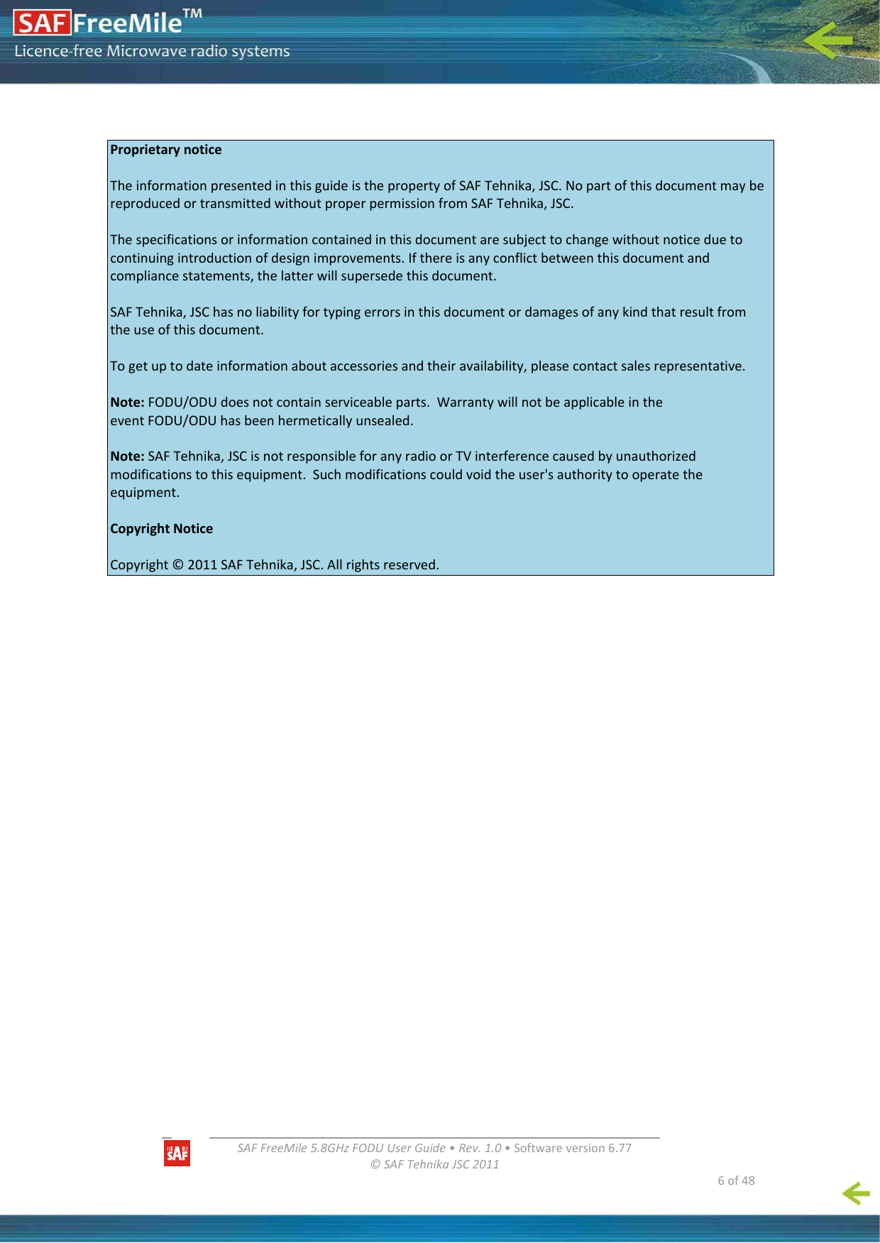   SAFFreeMile5.8GHzFODUUserGuide•Rev.1.0•Softwareversion6.77©SAFTehnikaJSC2011  6of48ProprietarynoticeTheinformationpresentedinthisguideisthepropertyofSAFTehnika,JSC.NopartofthisdocumentmaybereproducedortransmittedwithoutproperpermissionfromSAFTehnika,JSC.Thespecificationsorinformationcontainedinthisdocumentaresubjecttochangewithoutnoticeduetocontinuingintroductionofdesignimprovements.Ifthereisanyconflictbetweenthisdocumentandcompliancestatements,thelatterwillsupersedethisdocument.SAFTehnika,JSChasnoliabilityfortypingerrorsinthisdocumentordamagesofanykindthatresultfromtheuseofthisdocument.Togetuptodateinformationaboutaccessoriesandtheiravailability,pleasecontactsalesrepresentative.Note:FODU/ODUdoesnotcontainserviceableparts.WarrantywillnotbeapplicableintheeventFODU/ODUhasbeenhermeticallyunsealed.Note:SAFTehnika,JSCisnotresponsibleforanyradioorTVinterferencecausedbyunauthorizedmodificationstothisequipment.Suchmodificationscouldvoidtheuser&apos;sauthoritytooperatetheequipment.CopyrightNoticeCopyright©2011SAFTehnika,JSC.Allrightsreserved.