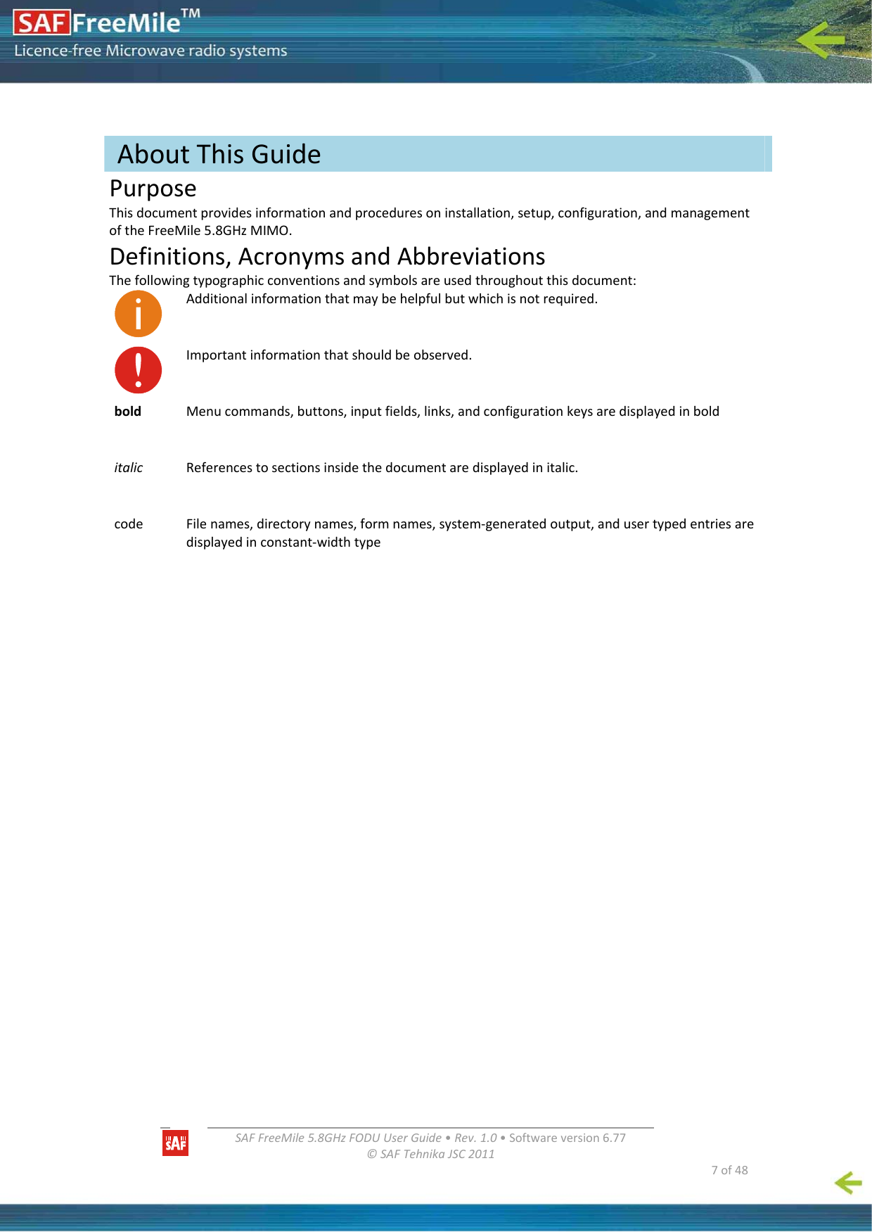   SAFFreeMile5.8GHzFODUUserGuide•Rev.1.0•Softwareversion6.77©SAFTehnikaJSC2011  7of48PurposeThisdocumentprovidesinformationandproceduresoninstallation,setup,configuration,andmanagementoftheFreeMile5.8GHzMIMO.Definitions,AcronymsandAbbreviationsThefollowingtypographicconventionsandsymbolsareusedthroughoutthisdocument:Additionalinformationthatmaybehelpfulbutwhichisnotrequired.Importantinformationthatshouldbeobserved.boldMenucommands,buttons,inputfields,links,andconfigurationkeysaredisplayedinbolditalicReferencestosectionsinsidethedocumentaredisplayedinitalic.codeFilenames,directorynames,formnames,system‐generatedoutput,andusertypedentriesaredisplayedinconstant‐widthtypeAboutThisGuide