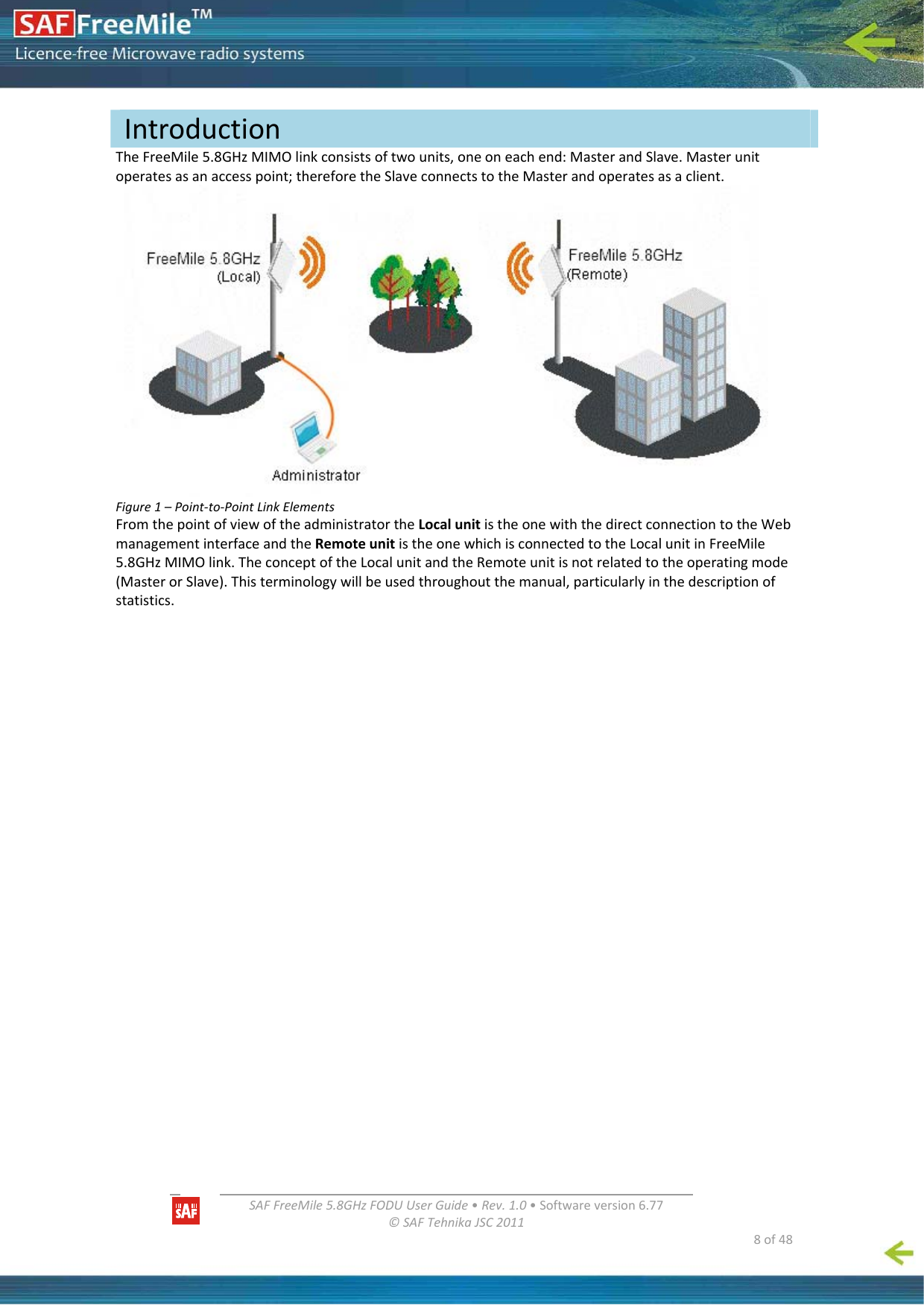   SAFFreeMile5.8GHzFODUUserGuide•Rev.1.0•Softwareversion6.77©SAFTehnikaJSC2011  8of48TheFreeMile5.8GHzMIMOlinkconsistsoftwounits,oneoneachend:MasterandSlave.Masterunitoperatesasanaccesspoint;thereforetheSlaveconnectstotheMasterandoperatesasaclient.Figure1–Point‐to‐PointLinkElementsFromthepointofviewoftheadministratortheLocalunitistheonewiththedirectconnectiontotheWebmanagementinterfaceandtheRemoteunitistheonewhichisconnectedtotheLocalunitinFreeMile5.8GHzMIMOlink.TheconceptoftheLocalunitandtheRemoteunitisnotrelatedtotheoperatingmode(MasterorSlave).Thisterminologywillbeusedthroughoutthemanual,particularlyinthedescriptionofstatistics.Introduction