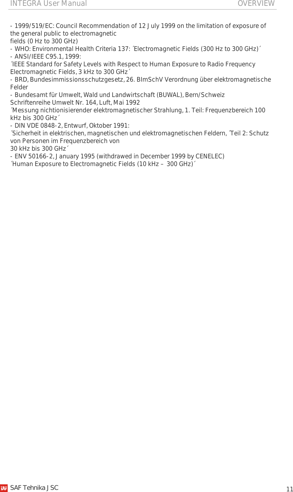 INTEGRA User Manual                                                                               OVERVIEW           11 - 1999/519/EC: Council Recommendation of 12 July 1999 on the limitation of exposure of the general public to electromagnetic fields (0 Hz to 300 GHz) - WHO: Environmental Health Criteria 137: ´Electromagnetic Fields (300 Hz to 300 GHz)´ - ANSI/IEEE C95.1, 1999: ´IEEE Standard for Safety Levels with Respect to Human Exposure to Radio Frequency Electromagnetic Fields, 3 kHz to 300 GHz´ - BRD, Bundesimmissionsschutzgesetz, 26. BImSchV Verordnung über elektromagnetische Felder - Bundesamt für Umwelt, Wald und Landwirtschaft (BUWAL), Bern/Schweiz Schriftenreihe Umwelt Nr. 164, Luft, Mai 1992 ´Messung nichtionisierender elektromagnetischer Strahlung, 1. Teil: Frequenzbereich 100 kHz bis 300 GHz´ - DIN VDE 0848-2, Entwurf, Oktober 1991: ´Sicherheit in elektrischen, magnetischen und elektromagnetischen Feldern, ´Teil 2: Schutz von Personen im Frequenzbereich von 30 kHz bis 300 GHz´ - ENV 50166-2, January 1995 (withdrawed in December 1999 by CENELEC) ´Human Exposure to Electromagnetic Fields (10 kHz – 300 GHz)´      SAF Tehnika JSC                                                                                                                                                 