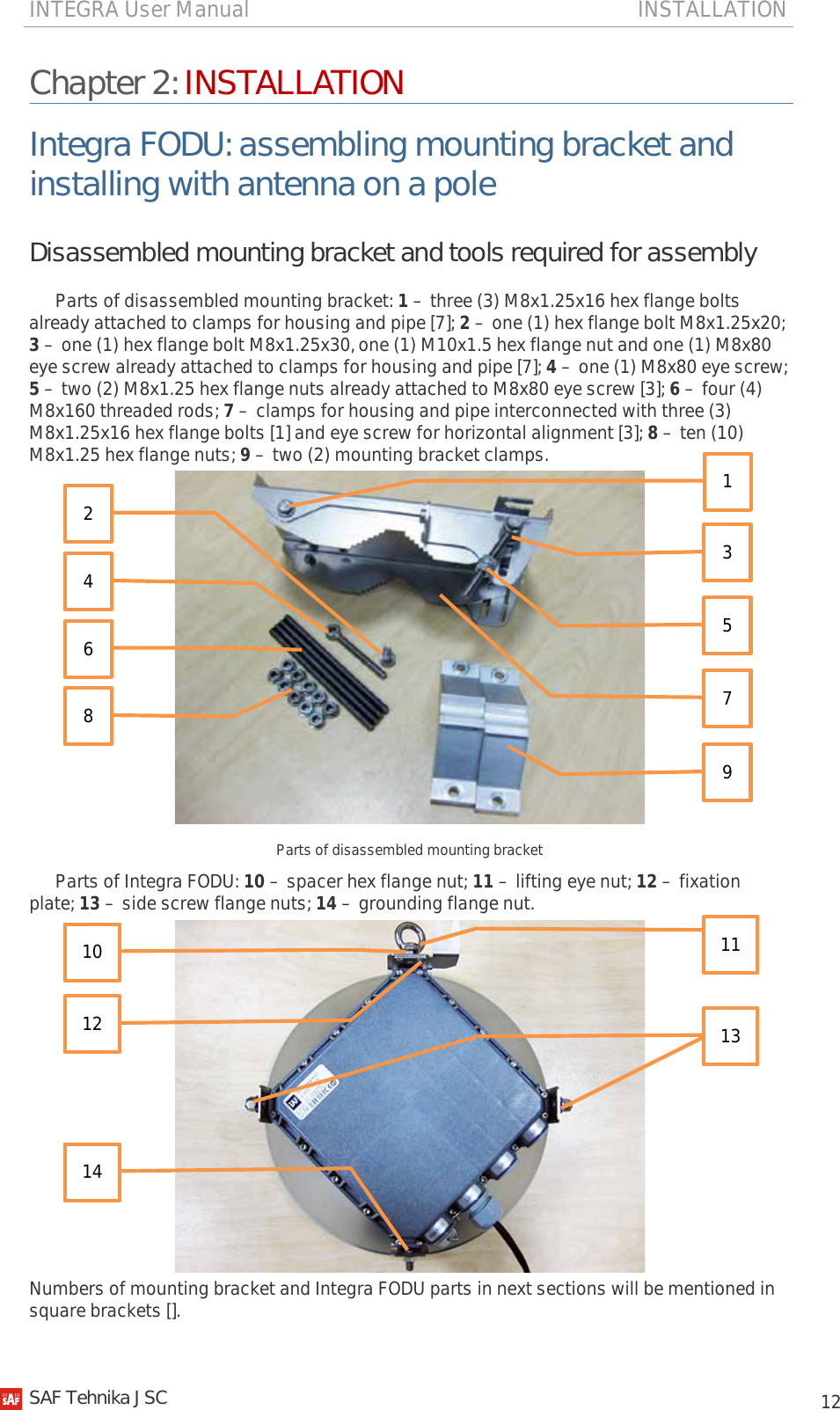 INTEGRA User Manual                                                                       INSTALLATION           12 Chapter 2: INSTALLATION Integra FODU: assembling mounting bracket and installing with antenna on a pole Disassembled mounting bracket and tools required for assembly Parts of disassembled mounting bracket: 1 – three (3) M8x1.25x16 hex flange bolts already attached to clamps for housing and pipe [7]; 2 – one (1) hex flange bolt M8x1.25x20; 3 – one (1) hex flange bolt M8x1.25x30, one (1) M10x1.5 hex flange nut and one (1) M8x80 eye screw already attached to clamps for housing and pipe [7]; 4 – one (1) M8x80 eye screw; 5 – two (2) M8x1.25 hex flange nuts already attached to M8x80 eye screw [3]; 6 – four (4) M8x160 threaded rods; 7 – clamps for housing and pipe interconnected with three (3) M8x1.25x16 hex flange bolts [1] and eye screw for horizontal alignment [3]; 8 – ten (10) M8x1.25 hex flange nuts; 9 – two (2) mounting bracket clamps.  Parts of disassembled mounting bracket Parts of Integra FODU: 10 – spacer hex flange nut; 11 – lifting eye nut; 12 – fixation plate; 13 – side screw flange nuts; 14 – grounding flange nut.  Numbers of mounting bracket and Integra FODU parts in next sections will be mentioned in square brackets []. 2 4 6 8 3 9 5 7 1 11 13 10 12 14   SAF Tehnika JSC                                                                                                                                                 