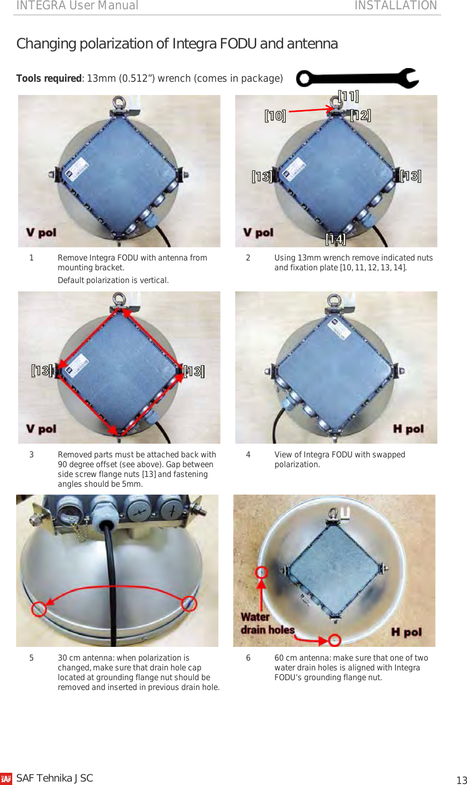INTEGRA User Manual                                                                       INSTALLATION           13 Changing polarization of Integra FODU and antenna  Tools required: 13mm (0.512”) wrench (comes in package)     1  Remove Integra FODU with antenna from mounting bracket. Default polarization is vertical. 2  Using 13mm wrench remove indicated nuts and fixation plate [10, 11, 12, 13, 14].     3  Removed parts must be attached back with 90 degree offset (see above). Gap between side screw flange nuts [13] and fastening angles should be 5mm. 4  View of Integra FODU with swapped polarization.    5  30 cm antenna: when polarization is changed, make sure that drain hole cap located at grounding flange nut should be removed and inserted in previous drain hole. 6  60 cm antenna: make sure that one of two water drain holes is aligned with Integra FODU’s grounding flange nut.   SAF Tehnika JSC                                                                                                                                                 