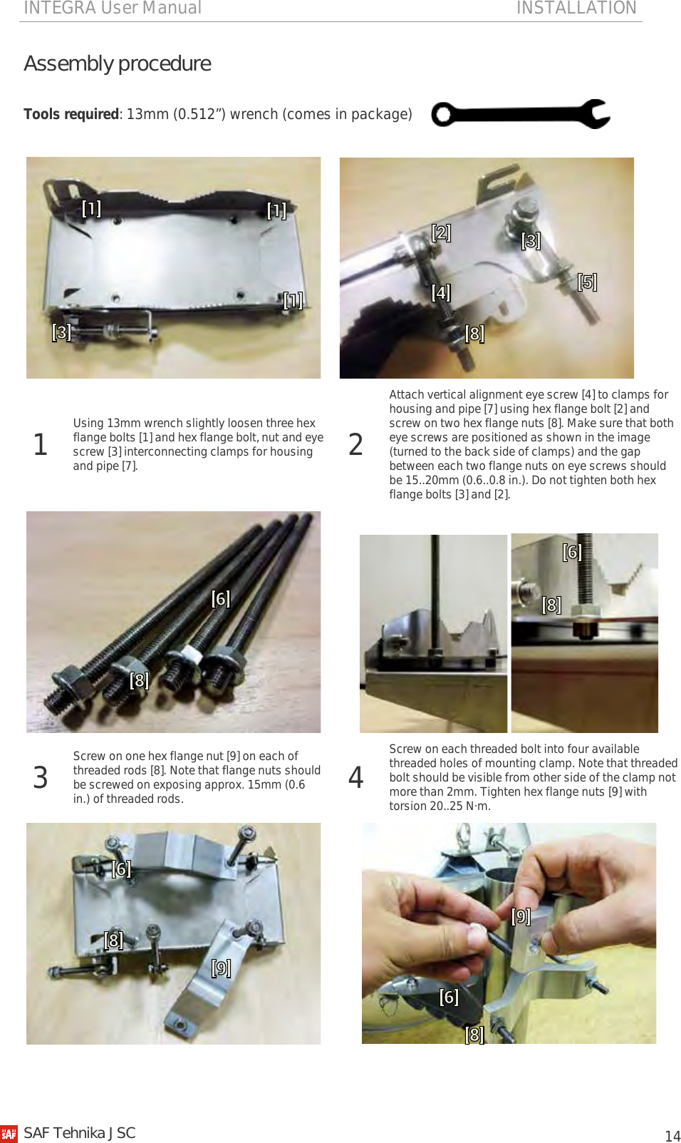 INTEGRA User Manual                                                                       INSTALLATION           14 Assembly procedure Tools required: 13mm (0.512”) wrench (comes in package)      1  Using 13mm wrench slightly loosen three hex flange bolts [1] and hex flange bolt, nut and eye screw [3] interconnecting clamps for housing and pipe [7]. 2 Attach vertical alignment eye screw [4] to clamps for housing and pipe [7] using hex flange bolt [2] and screw on two hex flange nuts [8]. Make sure that both eye screws are positioned as shown in the image (turned to the back side of clamps) and the gap between each two flange nuts on eye screws should be 15..20mm (0.6..0.8 in.). Do not tighten both hex flange bolts [3] and [2].     3  Screw on one hex flange nut [9] on each of threaded rods [8]. Note that flange nuts should be screwed on exposing approx. 15mm (0.6 in.) of threaded rods. 4  Screw on each threaded bolt into four available threaded holes of mounting clamp. Note that threaded bolt should be visible from other side of the clamp not more than 2mm. Tighten hex flange nuts [9] with torsion 20..25 N·m.     SAF Tehnika JSC                                                                                                                                                 