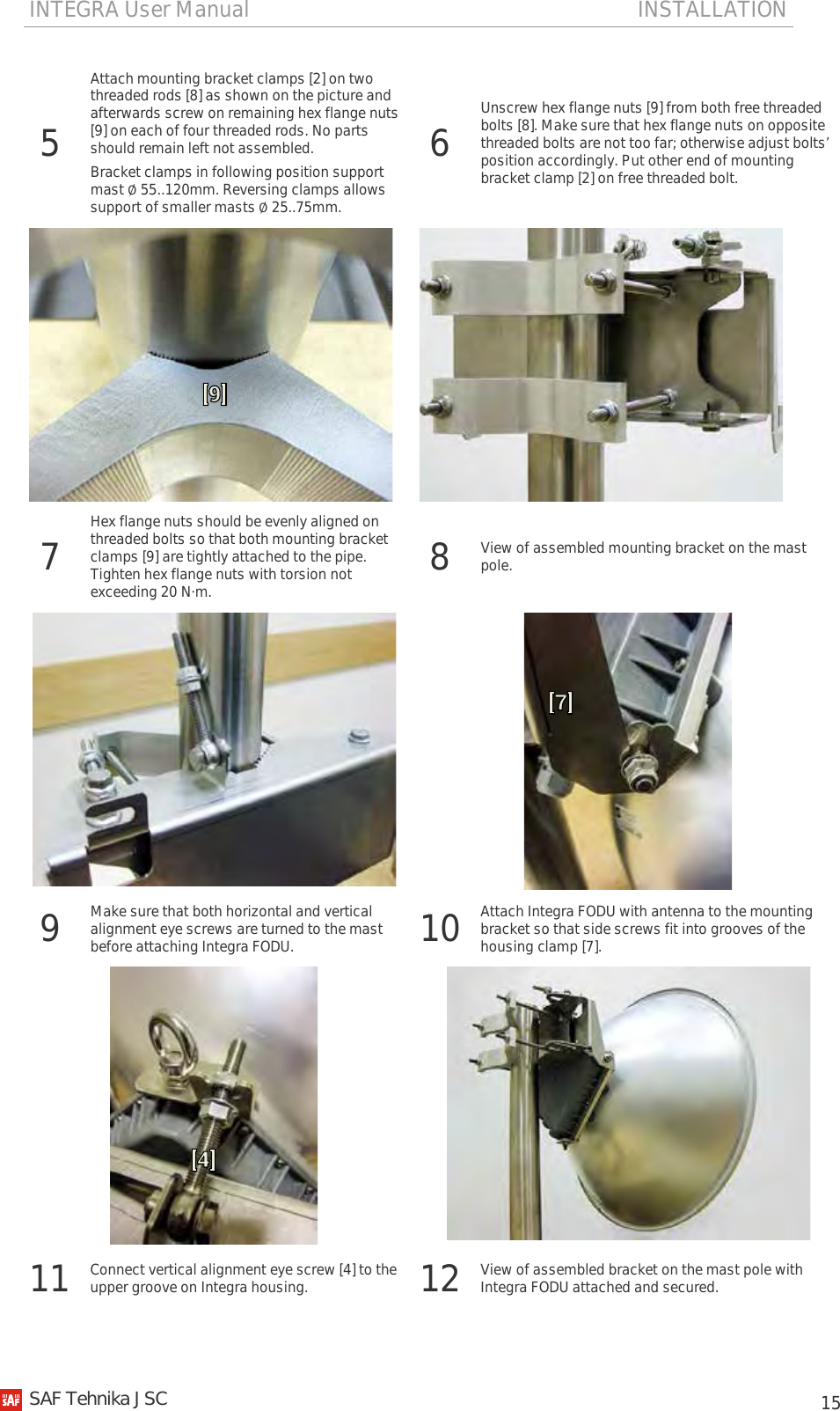 INTEGRA User Manual                                                                       INSTALLATION           15 5 Attach mounting bracket clamps [2] on two threaded rods [8] as shown on the picture and afterwards screw on remaining hex flange nuts [9] on each of four threaded rods. No parts should remain left not assembled. Bracket clamps in following position support mast ∅ 55..120mm. Reversing clamps allows support of smaller masts ∅ 25..75mm. 6  Unscrew hex flange nuts [9] from both free threaded bolts [8]. Make sure that hex flange nuts on opposite threaded bolts are not too far; otherwise adjust bolts’ position accordingly. Put other end of mounting bracket clamp [2] on free threaded bolt.    7  Hex flange nuts should be evenly aligned on threaded bolts so that both mounting bracket clamps [9] are tightly attached to the pipe. Tighten hex flange nuts with torsion not exceeding 20 N·m. 8  View of assembled mounting bracket on the mast pole.   9 Make sure that both horizontal and vertical alignment eye screws are turned to the mast before attaching Integra FODU. 10 Attach Integra FODU with antenna to the mounting bracket so that side screws fit into grooves of the housing clamp [7].   11 Connect vertical alignment eye screw [4] to the upper groove on Integra housing. 12 View of assembled bracket on the mast pole with Integra FODU attached and secured.   SAF Tehnika JSC                                                                                                                                                 