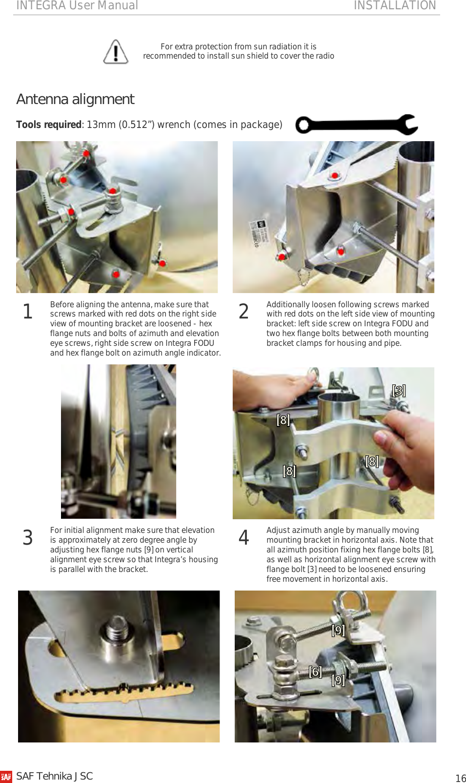 INTEGRA User Manual                                                                       INSTALLATION           16  For extra protection from sun radiation it is recommended to install sun shield to cover the radio  Antenna alignment Tools required: 13mm (0.512”) wrench (comes in package)     1  Before aligning the antenna, make sure that screws marked with red dots on the right side view of mounting bracket are loosened - hex flange nuts and bolts of azimuth and elevation eye screws, right side screw on Integra FODU and hex flange bolt on azimuth angle indicator. 2  Additionally loosen following screws marked with red dots on the left side view of mounting bracket: left side screw on Integra FODU and two hex flange bolts between both mounting bracket clamps for housing and pipe.   3 For initial alignment make sure that elevation is approximately at zero degree angle by adjusting hex flange nuts [9] on vertical alignment eye screw so that Integra’s housing is parallel with the bracket. 4 Adjust azimuth angle by manually moving mounting bracket in horizontal axis. Note that all azimuth position fixing hex flange bolts [8], as well as horizontal alignment eye screw with flange bolt [3] need to be loosened ensuring free movement in horizontal axis.     SAF Tehnika JSC                                                                                                                                                 