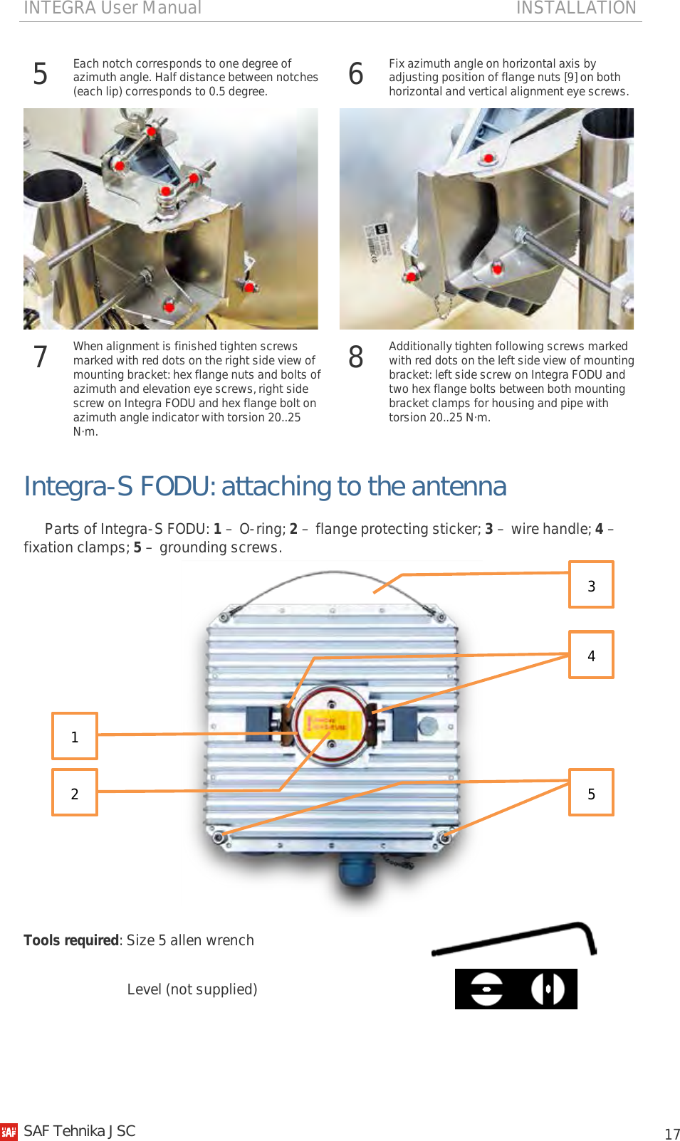INTEGRA User Manual                                                                       INSTALLATION           17 5  Each notch corresponds to one degree of azimuth angle. Half distance between notches (each lip) corresponds to 0.5 degree. 6  Fix azimuth angle on horizontal axis by adjusting position of flange nuts [9] on both horizontal and vertical alignment eye screws.    7  When alignment is finished tighten screws marked with red dots on the right side view of mounting bracket: hex flange nuts and bolts of azimuth and elevation eye screws, right side screw on Integra FODU and hex flange bolt on azimuth angle indicator with torsion 20..25 N·m. 8  Additionally tighten following screws marked with red dots on the left side view of mounting bracket: left side screw on Integra FODU and two hex flange bolts between both mounting bracket clamps for housing and pipe with torsion 20..25 N·m.  Integra-S FODU: attaching to the antenna Parts of Integra-S FODU: 1 – O-ring; 2 – flange protecting sticker; 3 – wire handle; 4 – fixation clamps; 5 – grounding screws.  Tools required: Size 5 allen wrench                               Level (not supplied)                3 4  1  2  5   SAF Tehnika JSC                                                                                                                                                 