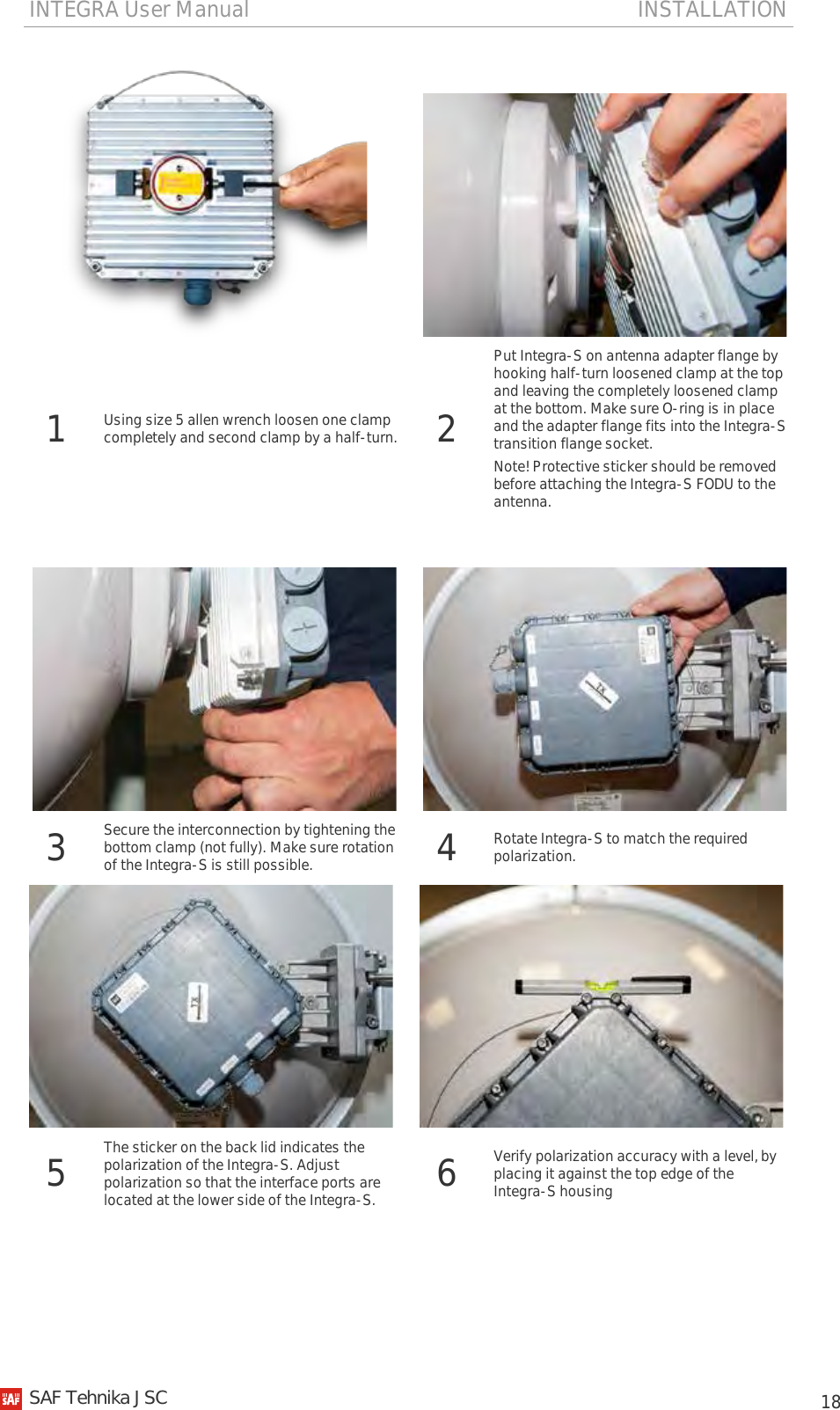 INTEGRA User Manual                                                                       INSTALLATION           18   1 Using size 5 allen wrench loosen one clamp completely and second clamp by a half-turn. 2 Put Integra-S on antenna adapter flange by hooking half-turn loosened clamp at the top and leaving the completely loosened clamp at the bottom. Make sure O-ring is in place and the adapter flange fits into the Integra-S transition flange socket.  Note! Protective sticker should be removed before attaching the Integra-S FODU to the antenna.      3 Secure the interconnection by tightening the bottom clamp (not fully). Make sure rotation of the Integra-S is still possible. 4 Rotate Integra-S to match the required polarization.    5 The sticker on the back lid indicates the polarization of the Integra-S. Adjust polarization so that the interface ports are located at the lower side of the Integra-S. 6 Verify polarization accuracy with a level, by placing it against the top edge of the Integra-S housing   SAF Tehnika JSC                                                                                                                                                 