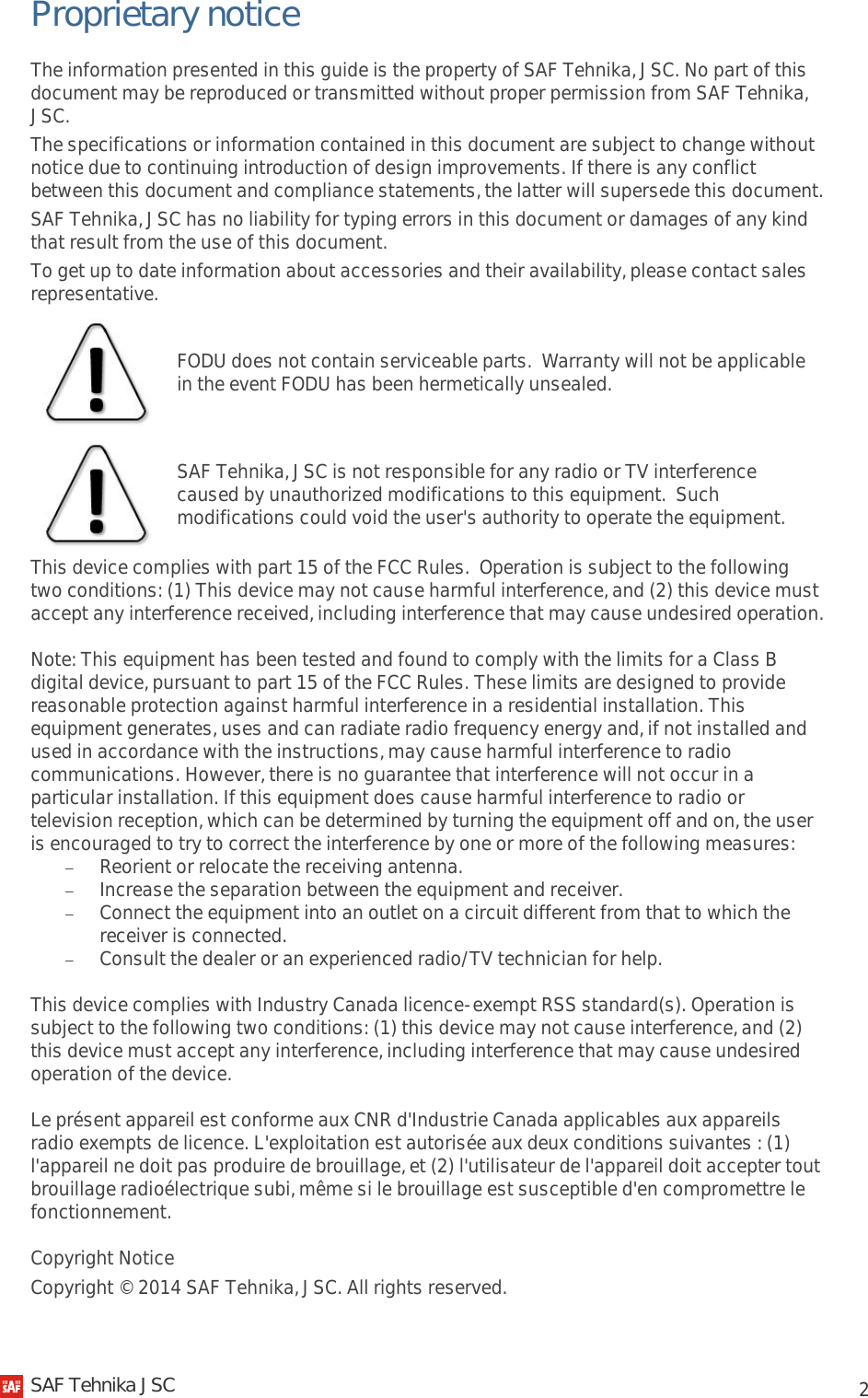            2 Proprietary notice The information presented in this guide is the property of SAF Tehnika, JSC. No part of this document may be reproduced or transmitted without proper permission from SAF Tehnika, JSC. The specifications or information contained in this document are subject to change without notice due to continuing introduction of design improvements. If there is any conflict between this document and compliance statements, the latter will supersede this document. SAF Tehnika, JSC has no liability for typing errors in this document or damages of any kind that result from the use of this document. To get up to date information about accessories and their availability, please contact sales representative.  FODU does not contain serviceable parts.  Warranty will not be applicable in the event FODU has been hermetically unsealed.  SAF Tehnika, JSC is not responsible for any radio or TV interference caused by unauthorized modifications to this equipment.  Such modifications could void the user&apos;s authority to operate the equipment. This device complies with part 15 of the FCC Rules.  Operation is subject to the following two conditions: (1) This device may not cause harmful interference, and (2) this device must accept any interference received, including interference that may cause undesired operation. Note: This equipment has been tested and found to comply with the limits for a Class B digital device, pursuant to part 15 of the FCC Rules. These limits are designed to provide reasonable protection against harmful interference in a residential installation. This equipment generates, uses and can radiate radio frequency energy and, if not installed and used in accordance with the instructions, may cause harmful interference to radio communications. However, there is no guarantee that interference will not occur in a particular installation. If this equipment does cause harmful interference to radio or television reception, which can be determined by turning the equipment off and on, the user is encouraged to try to correct the interference by one or more of the following measures: − Reorient or relocate the receiving antenna. − Increase the separation between the equipment and receiver. − Connect the equipment into an outlet on a circuit different from that to which the receiver is connected. − Consult the dealer or an experienced radio/TV technician for help. This device complies with Industry Canada licence-exempt RSS standard(s). Operation is subject to the following two conditions: (1) this device may not cause interference, and (2) this device must accept any interference, including interference that may cause undesired operation of the device. Le présent appareil est conforme aux CNR d&apos;Industrie Canada applicables aux appareils radio exempts de licence. L&apos;exploitation est autorisée aux deux conditions suivantes : (1) l&apos;appareil ne doit pas produire de brouillage, et (2) l&apos;utilisateur de l&apos;appareil doit accepter tout brouillage radioélectrique subi, même si le brouillage est susceptible d&apos;en compromettre le fonctionnement. Copyright Notice Copyright © 2014 SAF Tehnika, JSC. All rights reserved.   SAF Tehnika JSC                                                                                                                                                 