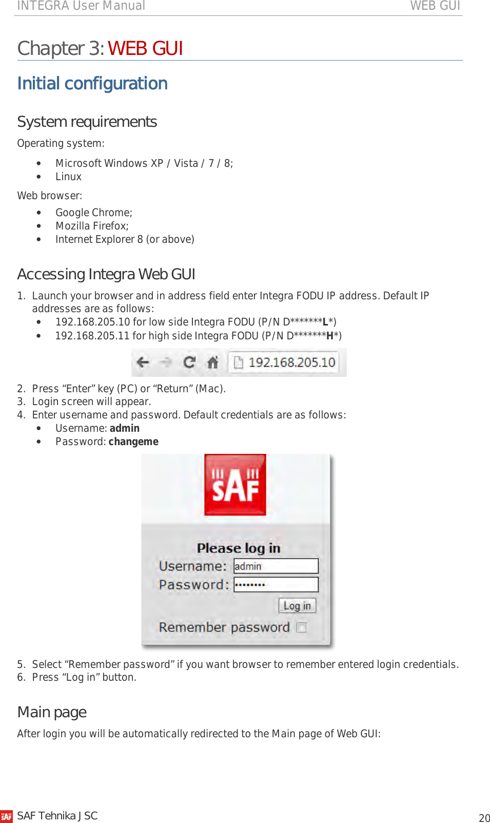 INTEGRA User Manual                                                                                   WEB GUI           20 Chapter 3: WEB GUI Initial configuration System requirements Operating system: • Microsoft Windows XP / Vista / 7 / 8; • Linux Web browser: • Google Chrome; • Mozilla Firefox; • Internet Explorer 8 (or above) Accessing Integra Web GUI 1. Launch your browser and in address field enter Integra FODU IP address. Default IP addresses are as follows: • 192.168.205.10 for low side Integra FODU (P/N D*******L*) • 192.168.205.11 for high side Integra FODU (P/N D*******H*)  2. Press “Enter” key (PC) or “Return” (Mac). 3. Login screen will appear. 4. Enter username and password. Default credentials are as follows: • Username: admin • Password: changeme  5. Select “Remember password” if you want browser to remember entered login credentials. 6. Press “Log in” button. Main page  After login you will be automatically redirected to the Main page of Web GUI:    SAF Tehnika JSC                                                                                                                                                 