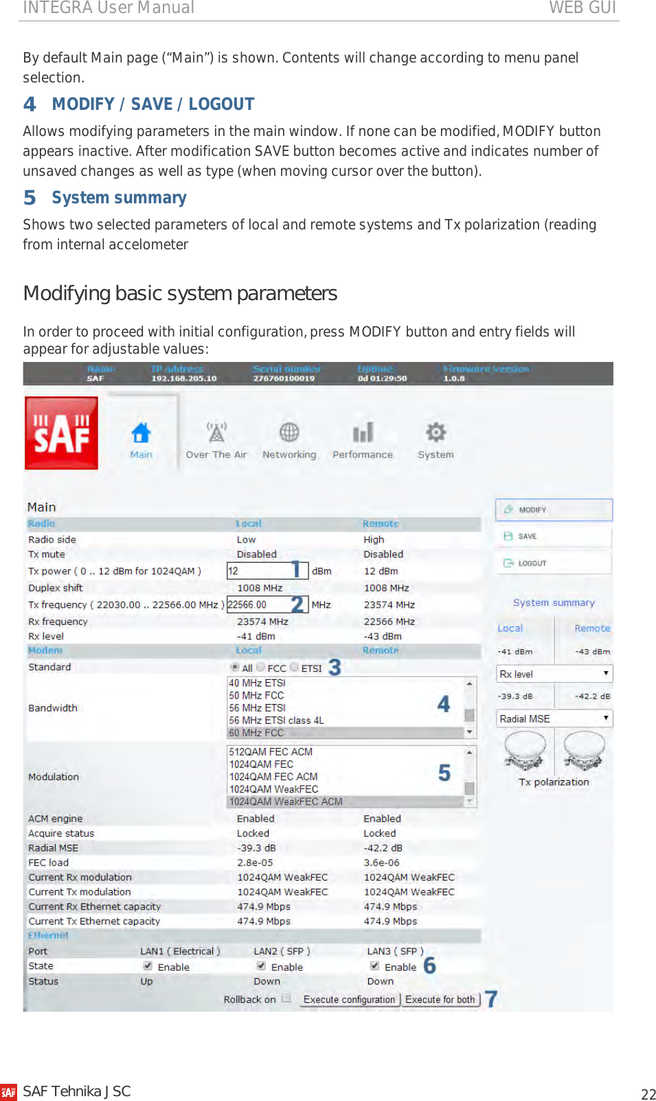 INTEGRA User Manual                                                                                   WEB GUI           22 By default Main page (“Main”) is shown. Contents will change according to menu panel selection. 4 MODIFY / SAVE / LOGOUT Allows modifying parameters in the main window. If none can be modified, MODIFY button appears inactive. After modification SAVE button becomes active and indicates number of unsaved changes as well as type (when moving cursor over the button). 5 System summary Shows two selected parameters of local and remote systems and Tx polarization (reading from internal accelometerModifying basic system parameters In order to proceed with initial configuration, press MODIFY button and entry fields will appear for adjustable values:     SAF Tehnika JSC                                                                                                                                                 