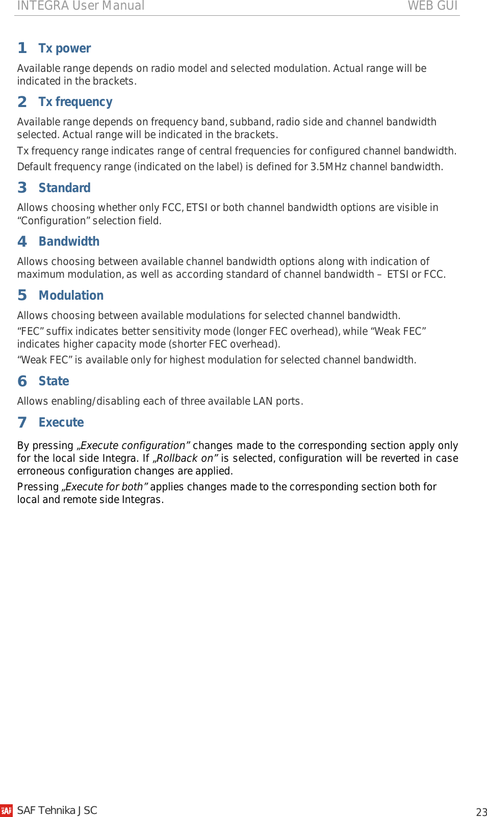 INTEGRA User Manual                                                                                   WEB GUI           23 1  Tx power Available range depends on radio model and selected modulation. Actual range will be indicated in the brackets. 2  Tx frequency Available range depends on frequency band, subband, radio side and channel bandwidth selected. Actual range will be indicated in the brackets. Tx frequency range indicates range of central frequencies for configured channel bandwidth. Default frequency range (indicated on the label) is defined for 3.5MHz channel bandwidth. 3  Standard Allows choosing whether only FCC, ETSI or both channel bandwidth options are visible in “Configuration” selection field. 4 Bandwidth Allows choosing between available channel bandwidth options along with indication of maximum modulation, as well as according standard of channel bandwidth – ETSI or FCC.  5 Modulation Allows choosing between available modulations for selected channel bandwidth. “FEC” suffix indicates better sensitivity mode (longer FEC overhead), while “Weak FEC” indicates higher capacity mode (shorter FEC overhead). “Weak FEC” is available only for highest modulation for selected channel bandwidth. 6 State Allows enabling/disabling each of three available LAN ports.  7 Execute By pressing „Execute configuration” changes made to the corresponding section apply only for the local side Integra. If „Rollback on” is selected, configuration will be reverted in case erroneous configuration changes are applied. Pressing „Execute for both” applies changes made to the corresponding section both for local and remote side Integras.     SAF Tehnika JSC                                                                                                                                                 