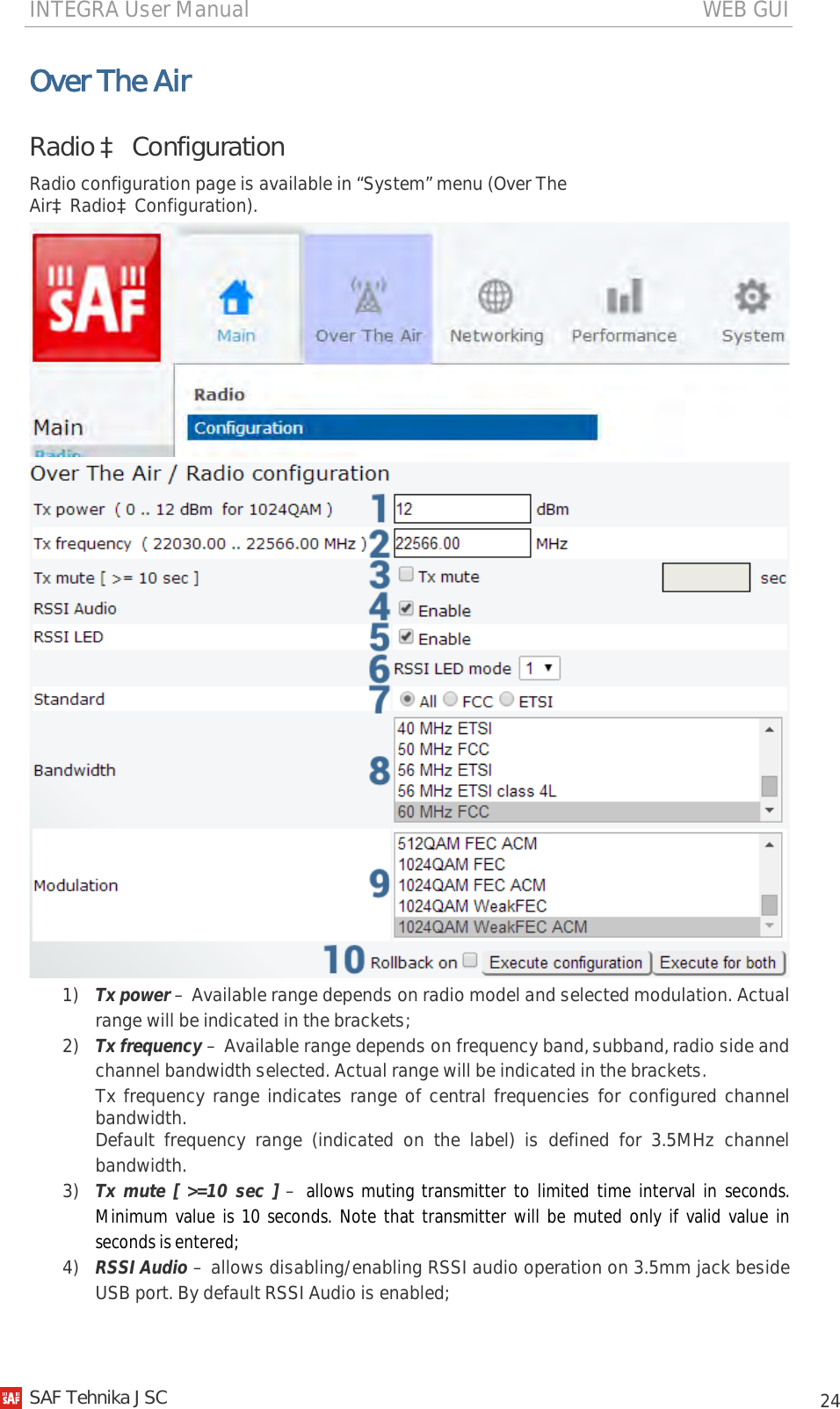 INTEGRA User Manual                                                                                   WEB GUI           24 Over The Air Radio à Configuration Radio configuration page is available in “System” menu (Over The AiràRadioàConfiguration).   1) Tx power – Available range depends on radio model and selected modulation. Actual range will be indicated in the brackets; 2) Tx frequency – Available range depends on frequency band, subband, radio side and channel bandwidth selected. Actual range will be indicated in the brackets. Tx frequency range indicates range of central frequencies for configured channel bandwidth. Default frequency range (indicated on the label) is defined for 3.5MHz channel bandwidth. 3) Tx mute [ &gt;=10 sec ] – allows muting transmitter to limited time interval in seconds. Minimum value is 10 seconds. Note that transmitter will be muted only if valid value in seconds is entered; 4) RSSI Audio – allows disabling/enabling RSSI audio operation on 3.5mm jack beside USB port. By default RSSI Audio is enabled;   SAF Tehnika JSC                                                                                                                                                 