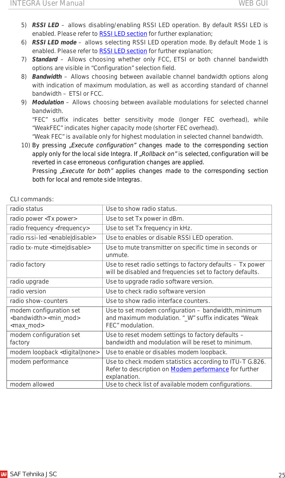 INTEGRA User Manual                                                                                   WEB GUI           25 5) RSSI LED – allows disabling/enabling RSSI LED operation. By default RSSI LED is enabled. Please refer to RSSI LED section for further explanation; 6) RSSI LED mode – allows selecting RSSI LED operation mode. By default Mode 1 is enabled. Please refer to RSSI LED section for further explanation; 7) Standard  –  Allows choosing whether only FCC, ETSI or both channel bandwidth options are visible in “Configuration” selection field. 8) Bandwidth – Allows choosing between available channel bandwidth options along with indication of maximum modulation, as well as according standard of channel bandwidth – ETSI or FCC. 9) Modulation – Allows choosing between available modulations for selected channel bandwidth. “FEC” suffix indicates better sensitivity mode (longer FEC overhead), while “WeakFEC” indicates higher capacity mode (shorter FEC overhead). “Weak FEC” is available only for highest modulation in selected channel bandwidth. 10) By pressing „Execute configuration” changes made to the corresponding section apply only for the local side Integra. If „Rollback on” is selected, configuration will be reverted in case erroneous configuration changes are applied. Pressing  „Execute for both” applies changes made to the corresponding section both for local and remote side Integras. CLI commands: radio status Use to show radio status. radio power &lt;Tx power&gt; Use to set Tx power in dBm. radio frequency &lt;frequency&gt; Use to set Tx frequency in kHz. radio rssi-led &lt;enable|disable&gt; Use to enables or disable RSSI LED operation. radio tx-mute &lt;time|disable&gt; Use to mute transmitter on specific time in seconds or unmute. radio factory Use to reset radio settings to factory defaults – Tx power will be disabled and frequencies set to factory defaults. radio upgrade Use to upgrade radio software version. radio version Use to check radio software version radio show-counters Use to show radio interface counters. modem configuration set &lt;bandwidth&gt; &lt;min_mod&gt; &lt;max_mod&gt; Use to set modem configuration – bandwidth, minimum and maximum modulation. “_W” suffix indicates “Weak FEC” modulation. modem configuration set factory Use to reset modem settings to factory defaults – bandwidth and modulation will be reset to minimum. modem loopback &lt;digital|none&gt; Use to enable or disables modem loopback. modem performance  Use to check modem statistics according to ITU-T G.826. Refer to description on Modem performance for further explanation. modem allowed Use to check list of available modem configurations.    SAF Tehnika JSC                                                                                                                                                 