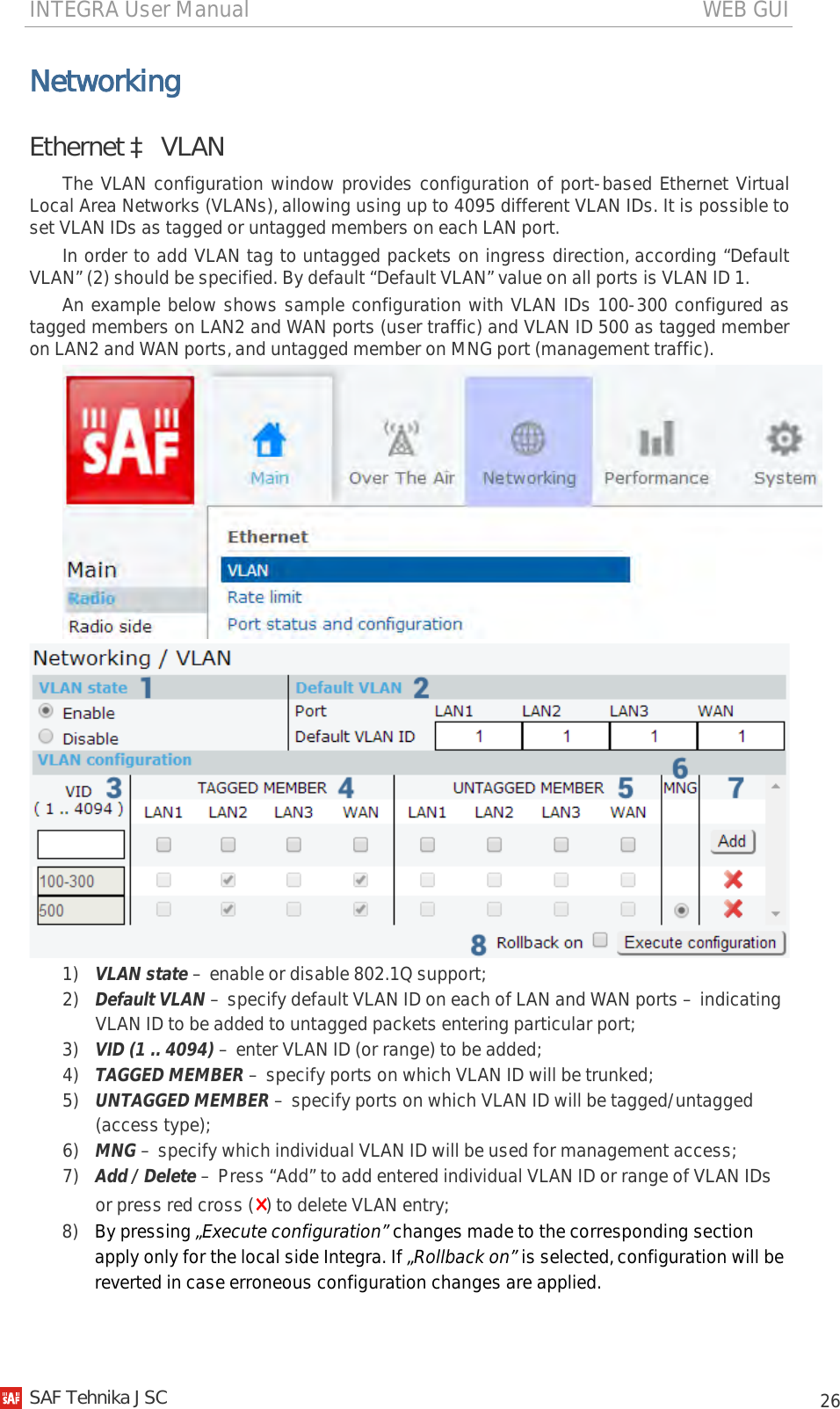 INTEGRA User Manual                                                                                   WEB GUI           26 Networking Ethernet à VLAN The VLAN configuration window provides configuration of port-based Ethernet Virtual Local Area Networks (VLANs), allowing using up to 4095 different VLAN IDs. It is possible to set VLAN IDs as tagged or untagged members on each LAN port. In order to add VLAN tag to untagged packets on ingress direction, according “Default VLAN” (2) should be specified. By default “Default VLAN” value on all ports is VLAN ID 1. An example below shows sample configuration with VLAN IDs 100-300 configured as tagged members on LAN2 and WAN ports (user traffic) and VLAN ID 500 as tagged member on LAN2 and WAN ports, and untagged member on MNG port (management traffic).   1) VLAN state – enable or disable 802.1Q support; 2) Default VLAN – specify default VLAN ID on each of LAN and WAN ports – indicating VLAN ID to be added to untagged packets entering particular port; 3) VID (1 .. 4094) – enter VLAN ID (or range) to be added; 4) TAGGED MEMBER – specify ports on which VLAN ID will be trunked; 5) UNTAGGED MEMBER – specify ports on which VLAN ID will be tagged/untagged (access type); 6) MNG – specify which individual VLAN ID will be used for management access; 7) Add / Delete – Press “Add” to add entered individual VLAN ID or range of VLAN IDs or press red cross (×) to delete VLAN entry; 8) By pressing „Execute configuration” changes made to the corresponding section apply only for the local side Integra. If „Rollback on” is selected, configuration will be reverted in case erroneous configuration changes are applied.   SAF Tehnika JSC                                                                                                                                                 